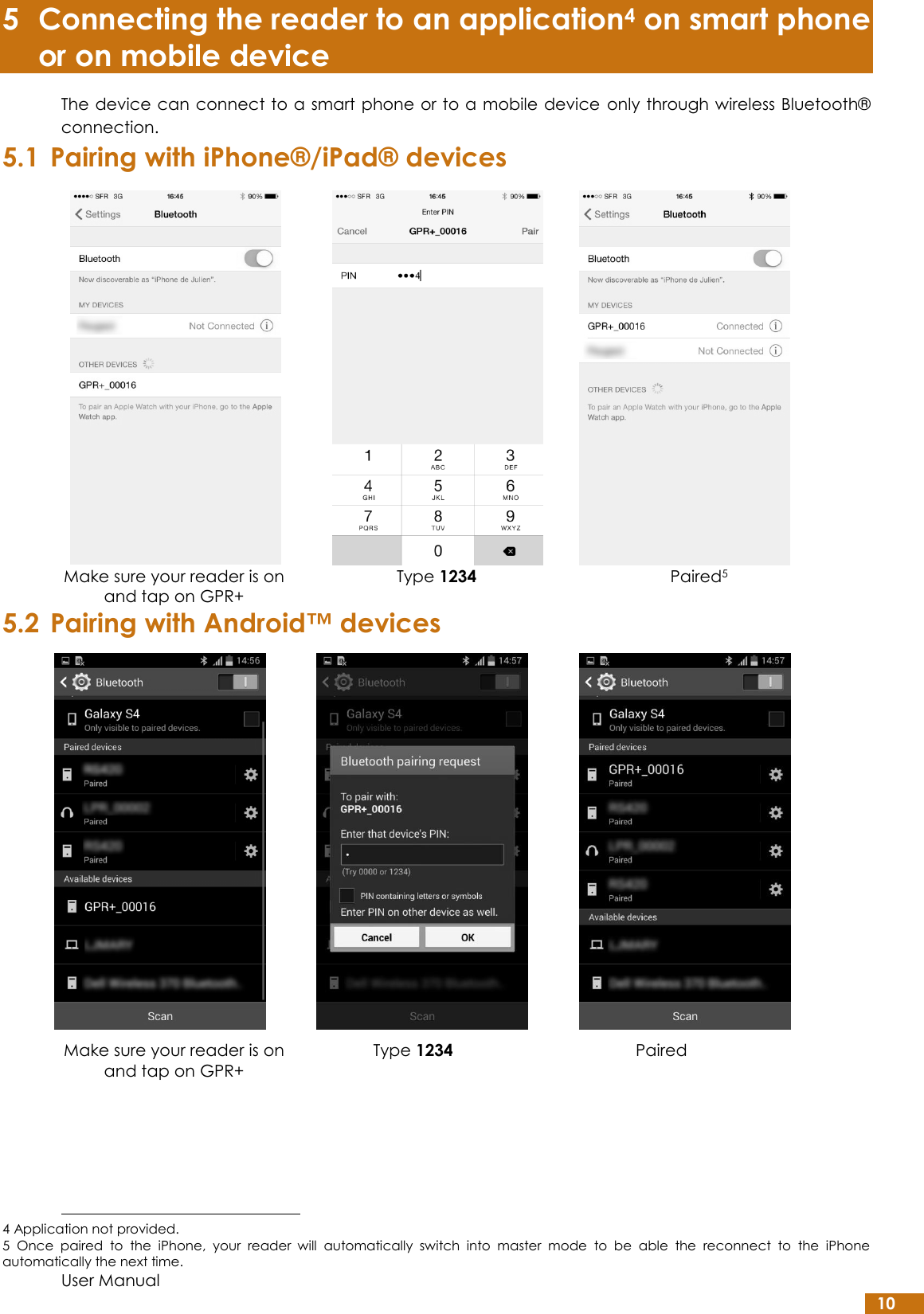  User Manual 10 5 Connecting the reader to an application4 on smart phone or on mobile device The device can connect to a smart phone or to a mobile device  only through wireless Bluetooth® connection. 5.1 Pairing with iPhone®/iPad® devices 5.2 Pairing with Android™ devices    Make sure your reader is on and tap on GPR+ Type 1234 Paired                                                          4 Application not provided. 5  Once  paired  to  the  iPhone,  your  reader  will  automatically  switch  into  master  mode  to  be  able  the  reconnect  to  the  iPhone automatically the next time.    Make sure your reader is on and tap on GPR+ Type 1234 Paired5 