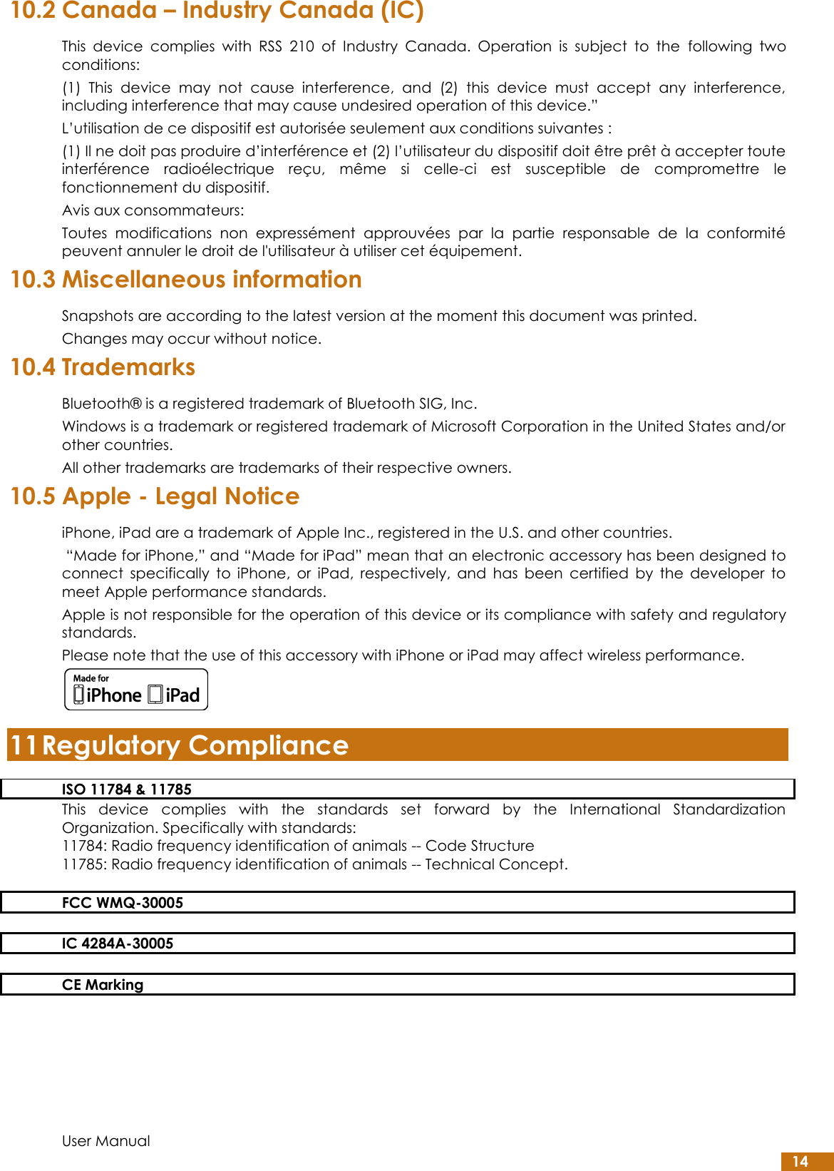  User Manual 14 10.2 Canada – Industry Canada (IC) This  device  complies  with  RSS  210  of  Industry  Canada.  Operation  is  subject  to  the  following  two conditions: (1)  This  device  may  not  cause  interference,  and  (2)  this  device  must  accept  any  interference, including interference that may cause undesired operation of this device.” L’utilisation de ce dispositif est autorisée seulement aux conditions suivantes : (1) Il ne doit pas produire d’interférence et (2) l’utilisateur du dispositif doit être prêt à accepter toute interférence  radioélectrique  reçu,  même  si  celle-ci  est  susceptible  de  compromettre  le fonctionnement du dispositif. Avis aux consommateurs:  Toutes  modifications  non  expressément  approuvées  par  la  partie  responsable  de  la  conformité peuvent annuler le droit de l&apos;utilisateur à utiliser cet équipement. 10.3 Miscellaneous information Snapshots are according to the latest version at the moment this document was printed.  Changes may occur without notice. 10.4 Trademarks Bluetooth® is a registered trademark of Bluetooth SIG, Inc. Windows is a trademark or registered trademark of Microsoft Corporation in the United States and/or other countries. All other trademarks are trademarks of their respective owners. 10.5 Apple - Legal Notice iPhone, iPad are a trademark of Apple Inc., registered in the U.S. and other countries.  “Made for iPhone,” and “Made for iPad” mean that an electronic accessory has been designed to connect  specifically  to  iPhone,  or  iPad,  respectively,  and  has  been  certified  by  the  developer  to meet Apple performance standards. Apple is not responsible for the operation of this device or its compliance with safety and regulatory standards. Please note that the use of this accessory with iPhone or iPad may affect wireless performance.  11 Regulatory Compliance ISO 11784 &amp; 11785 This  device  complies  with  the  standards  set  forward  by  the  International  Standardization Organization. Specifically with standards: 11784: Radio frequency identification of animals -- Code Structure 11785: Radio frequency identification of animals -- Technical Concept.  FCC WMQ-30005  IC 4284A-30005  CE Marking  