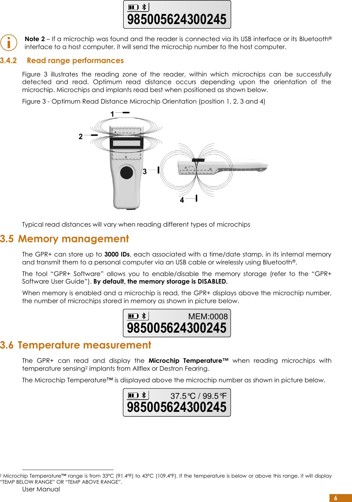  User Manual 6   Note 2 – If a microchip was found and the reader is connected via its USB interface or its Bluetooth® interface to a host computer, it will send the microchip number to the host computer. 3.4.2 Read range performances Figure  3  illustrates  the  reading  zone  of  the  reader,  within  which  microchips  can  be  successfully detected  and  read.  Optimum  read  distance  occurs  depending  upon  the  orientation  of  the microchip. Microchips and implants read best when positioned as shown below. Figure 3 - Optimum Read Distance Microchip Orientation (position 1, 2, 3 and 4)  Typical read distances will vary when reading different types of microchips 3.5 Memory management The GPR+ can store up to 3000 IDs, each associated with a time/date stamp, in its internal memory and transmit them to a personal computer via an USB cable or wirelessly using Bluetooth®. The  tool  “GPR+  Software”  allows  you  to  enable/disable  the  memory  storage  (refer  to  the  “GPR+ Software User Guide”). By default, the memory storage is DISABLED. When memory is enabled and a microchip is read, the GPR+ displays above the microchip number, the number of microchips stored in memory as shown in picture below.  3.6 Temperature measurement The  GPR+  can  read  and  display  the  Microchip  Temperature™  when  reading  microchips  with temperature sensing2 implants from Allflex or Destron Fearing. The Microchip Temperature™ is displayed above the microchip number as shown in picture below.                                                          2 Microchip Temperature™ range is from 33ºC (91.4ºF) to 43ºC (109.4ºF). If the temperature is below or above this range, it will display “TEMP BELOW RANGE” OR “TEMP ABOVE RANGE”. 985005624300245985005624300245MEM:000898500562430024537.5°C / 99.5°F