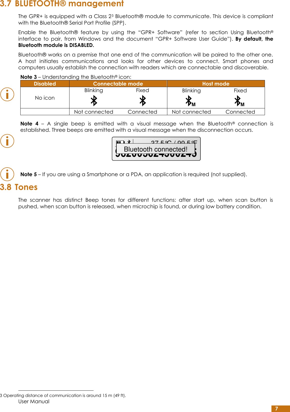  User Manual 7 3.7 BLUETOOTH® management The GPR+ is equipped with a Class 23 Bluetooth® module to communicate. This device is compliant with the Bluetooth® Serial Port Profile (SPP). Enable  the  Bluetooth®  feature  by  using  the  “GPR+  Software”  (refer  to  section  Using  Bluetooth® interface  to  pair,  from  Windows  and  the  document  “GPR+  Software  User  Guide”). By  default,  the Bluetooth module is DISABLED. Bluetooth® works on a premise that one end of the communication will be paired to the other one. A  host  initiates  communications  and  looks  for  other  devices  to  connect.  Smart  phones  and computers usually establish the connection with readers which are connectable and discoverable.   Note 3 – Understanding the Bluetooth® icon: Disabled Connectable mode Host mode No icon Blinking  Fixed  Blinking  Fixed   Not connected Connected Not connected Connected     Note  4 –  A  single  beep  is  emitted  with  a  visual  message  when  the  Bluetooth®  connection  is established. Three beeps are emitted with a visual message when the disconnection occurs.     Note 5 – If you are using a Smartphone or a PDA, an application is required (not supplied). 3.8 Tones The  scanner  has  distinct  Beep  tones  for  different  functions:  after  start  up,  when  scan  button  is pushed, when scan button is released, when microchip is found, or during low battery condition.                                                          3 Operating distance of communication is around 15 m (49 ft). MM98200562430024537.5°C / 99.5°FBluetooth connected!