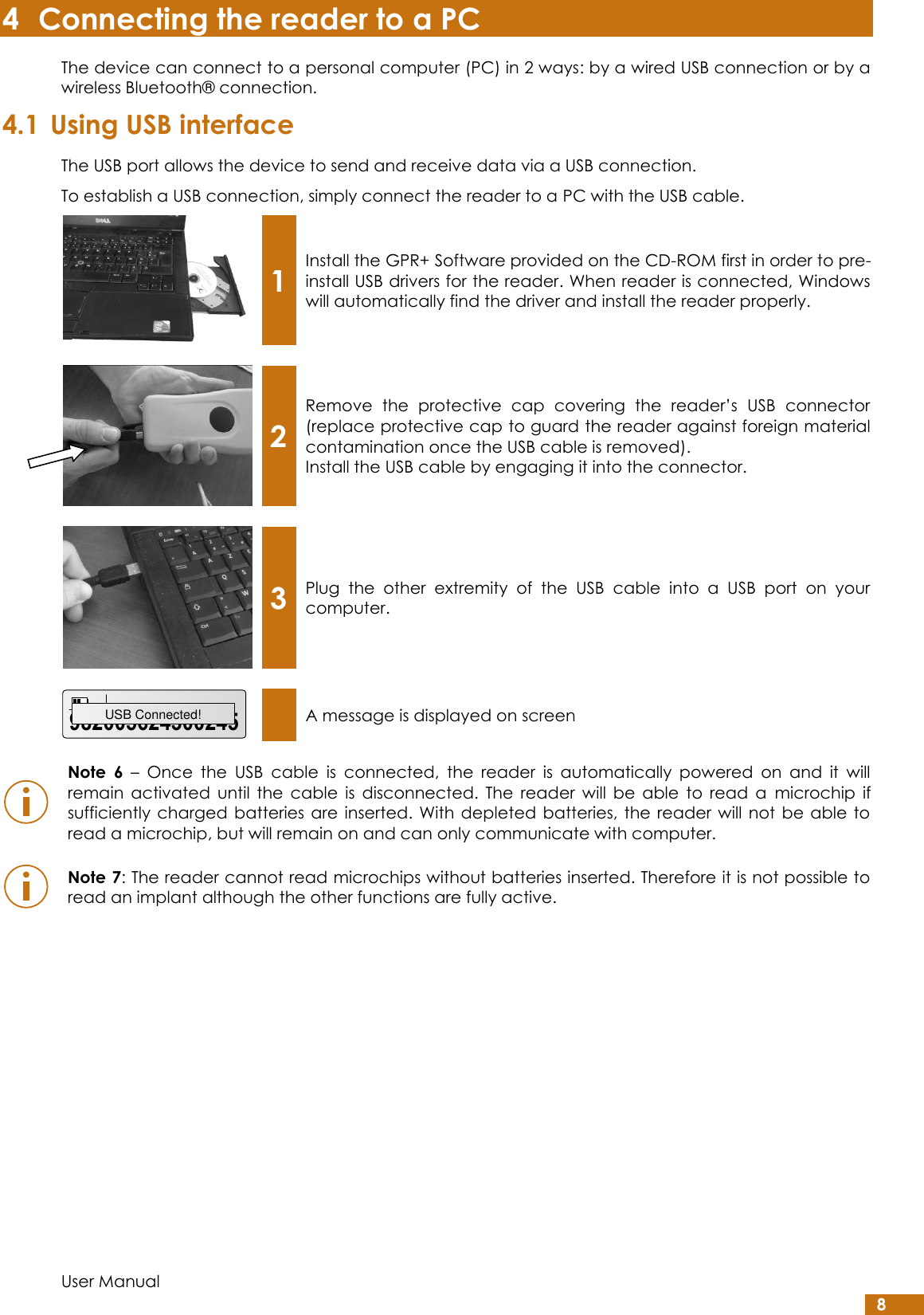  User Manual 8 4 Connecting the reader to a PC The device can connect to a personal computer (PC) in 2 ways: by a wired USB connection or by a wireless Bluetooth® connection. 4.1 Using USB interface The USB port allows the device to send and receive data via a USB connection. To establish a USB connection, simply connect the reader to a PC with the USB cable.  1 Install the GPR+ Software provided on the CD-ROM first in order to pre-install USB drivers for the reader. When reader is connected, Windows will automatically find the driver and install the reader properly.     2 Remove  the  protective  cap  covering  the  reader’s  USB  connector (replace protective cap to guard the reader against foreign material contamination once the USB cable is removed). Install the USB cable by engaging it into the connector.     3 Plug  the  other  extremity  of  the  USB  cable  into  a  USB  port  on  your computer.      A message is displayed on screen   Note  6 –  Once  the  USB  cable  is  connected,  the  reader  is  automatically  powered  on  and  it  will remain  activated  until  the  cable  is  disconnected.  The  reader  will  be  able  to  read  a  microchip  if sufficiently  charged batteries  are  inserted. With  depleted  batteries,  the  reader  will  not  be able to read a microchip, but will remain on and can only communicate with computer.    Note 7: The reader cannot read microchips without batteries inserted. Therefore it is not possible to read an implant although the other functions are fully active.     982005624300245USB Connected!