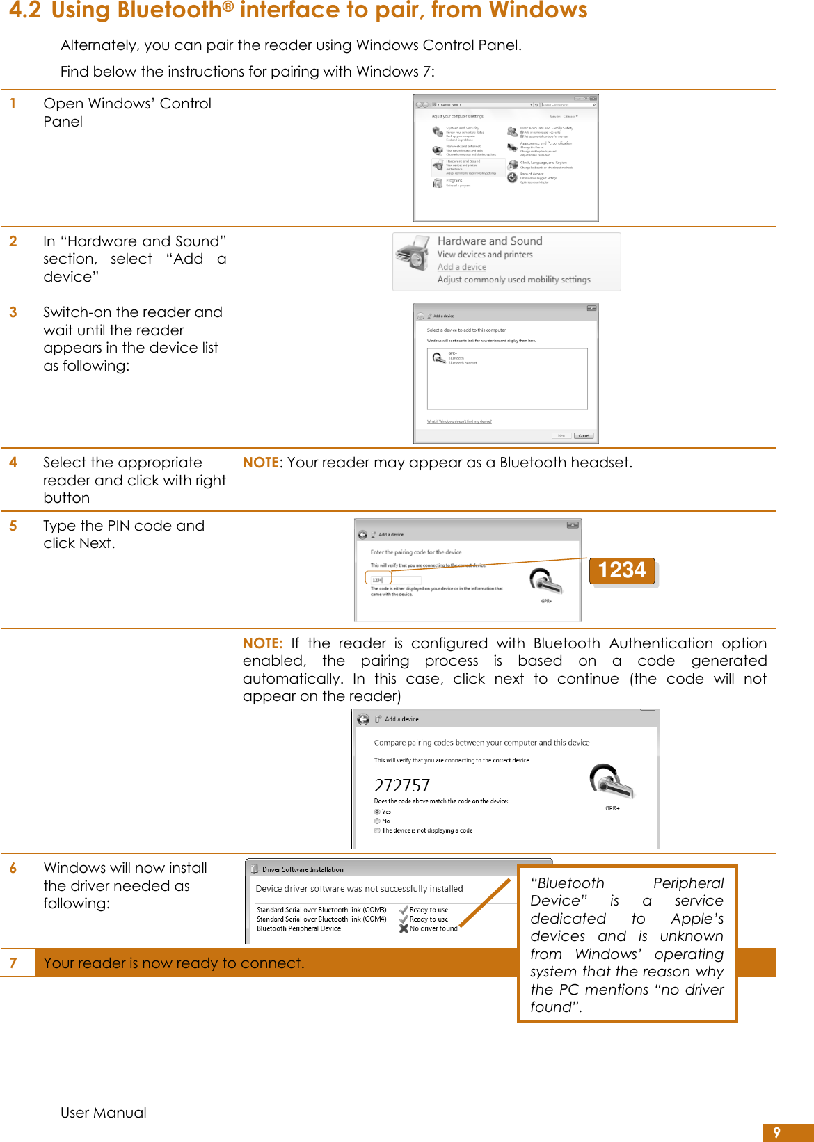  User Manual 9 4.2 Using Bluetooth® interface to pair, from Windows Alternately, you can pair the reader using Windows Control Panel.  Find below the instructions for pairing with Windows 7: 1 Open Windows’ Control Panel  2 In “Hardware and Sound” section,  select  “Add  a device”  3 Switch-on the reader and wait until the reader appears in the device list as following:  4 Select the appropriate reader and click with right button NOTE: Your reader may appear as a Bluetooth headset.  5 Type the PIN code and click Next.    NOTE:  If  the  reader  is  configured  with  Bluetooth  Authentication  option enabled,  the  pairing  process  is  based  on  a  code  generated automatically.  In  this  case,  click  next  to  continue  (the  code  will  not appear on the reader)  6 Windows will now install the driver needed as following:  7 Your reader is now ready to connect. 1234“Bluetooth  Peripheral Device”  is  a  service dedicated  to  Apple’s devices  and  is  unknown from  Windows’  operating system that the reason why the  PC mentions “no driver found”. 