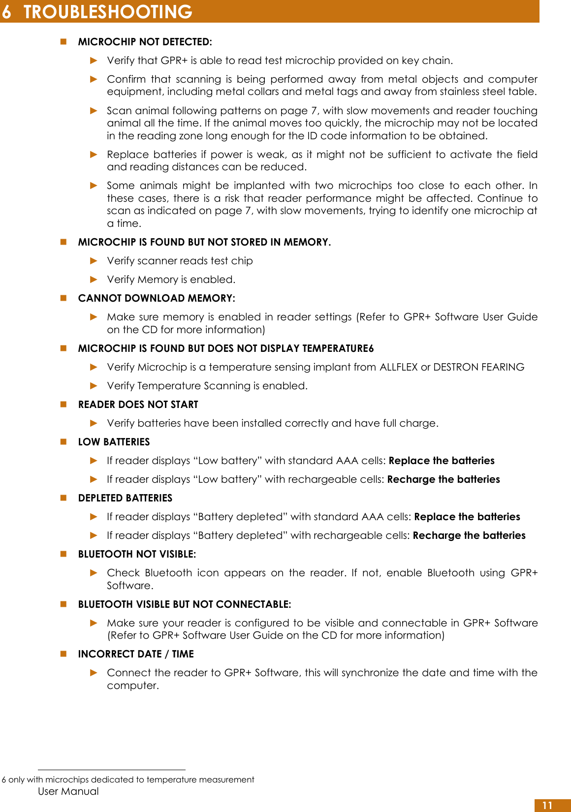  User Manual 11 6 TROUBLESHOOTING  MICROCHIP NOT DETECTED: ► Verify that GPR+ is able to read test microchip provided on key chain. ► Confirm  that  scanning  is  being  performed  away  from  metal  objects  and  computer equipment, including metal collars and metal tags and away from stainless steel table. ► Scan animal following patterns on page 7, with slow movements and reader touching animal all the time. If the animal moves too quickly, the microchip may not be located in the reading zone long enough for the ID code information to be obtained. ► Replace  batteries  if  power  is  weak,  as  it  might  not  be  sufficient  to  activate  the  field and reading distances can be reduced. ► Some  animals  might  be  implanted  with  two  microchips  too  close  to  each  other.  In these  cases,  there  is  a  risk  that  reader  performance  might  be  affected.  Continue  to scan as indicated on page 7, with slow movements, trying to identify one microchip at a time.  MICROCHIP IS FOUND BUT NOT STORED IN MEMORY. ► Verify scanner reads test chip ► Verify Memory is enabled.  CANNOT DOWNLOAD MEMORY: ► Make sure  memory is  enabled  in reader settings (Refer to  GPR+  Software  User  Guide on the CD for more information)  MICROCHIP IS FOUND BUT DOES NOT DISPLAY TEMPERATURE6 ► Verify Microchip is a temperature sensing implant from ALLFLEX or DESTRON FEARING ► Verify Temperature Scanning is enabled.  READER DOES NOT START ► Verify batteries have been installed correctly and have full charge.  LOW BATTERIES ► If reader displays “Low battery” with standard AAA cells: Replace the batteries  ► If reader displays “Low battery” with rechargeable cells: Recharge the batteries  DEPLETED BATTERIES ► If reader displays “Battery depleted” with standard AAA cells: Replace the batteries  ► If reader displays “Battery depleted” with rechargeable cells: Recharge the batteries  BLUETOOTH NOT VISIBLE:  ► Check  Bluetooth  icon  appears  on  the  reader.  If  not,  enable  Bluetooth  using  GPR+ Software.  BLUETOOTH VISIBLE BUT NOT CONNECTABLE: ► Make sure your reader is configured to be visible and connectable in GPR+ Software (Refer to GPR+ Software User Guide on the CD for more information)  INCORRECT DATE / TIME ► Connect the reader to GPR+ Software, this will synchronize the date and time with the computer.                                                         6 only with microchips dedicated to temperature measurement 