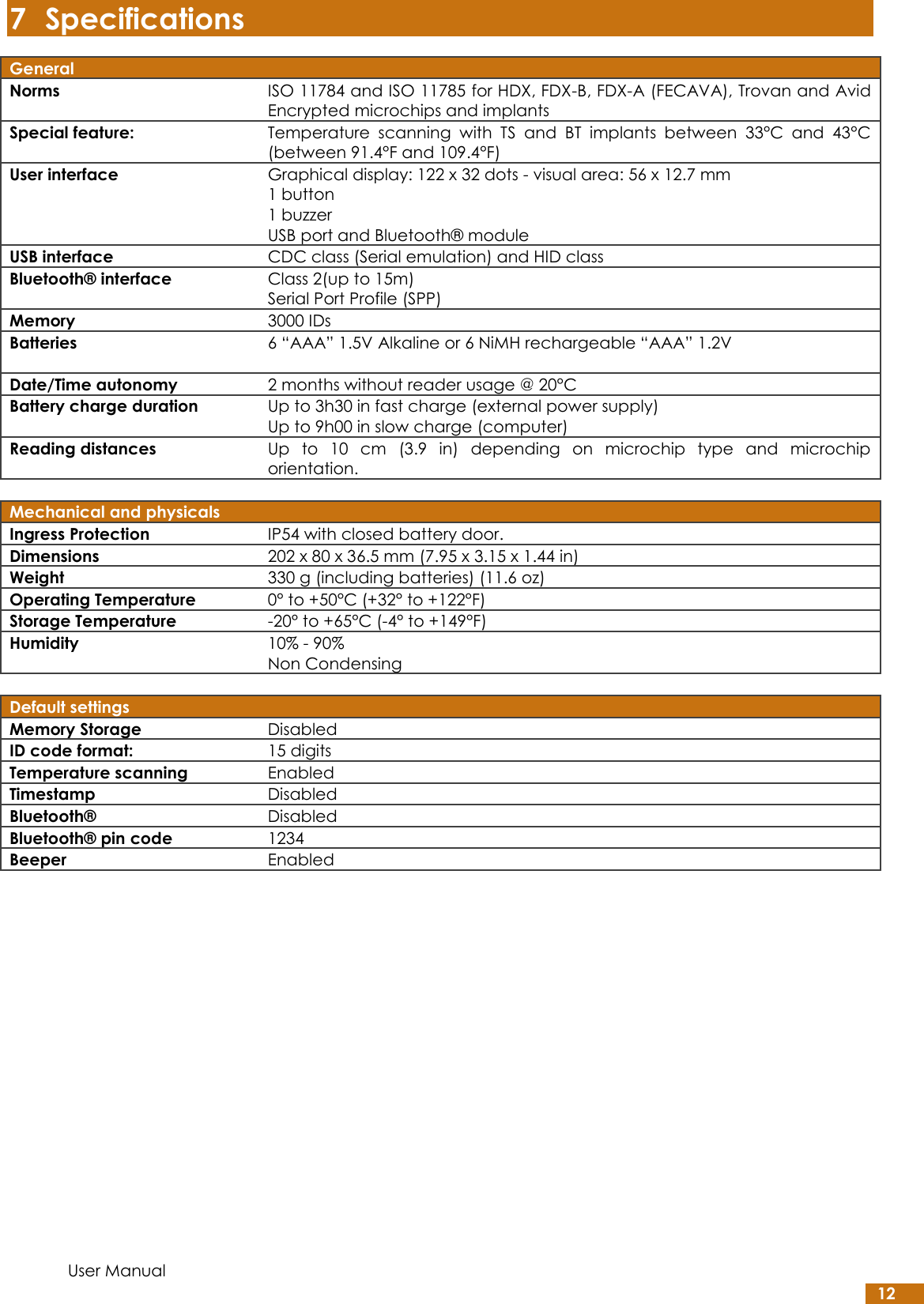  User Manual 12 7 Specifications General  Norms ISO 11784 and ISO 11785 for HDX, FDX-B, FDX-A (FECAVA), Trovan and Avid Encrypted microchips and implants Special feature: Temperature  scanning  with  TS  and  BT  implants  between  33°C  and  43°C (between 91.4°F and 109.4°F) User interface Graphical display: 122 x 32 dots - visual area: 56 x 12.7 mm 1 button 1 buzzer USB port and Bluetooth® module USB interface CDC class (Serial emulation) and HID class Bluetooth® interface Class 2(up to 15m) Serial Port Profile (SPP) Memory 3000 IDs Batteries 6 “AAA” 1.5V Alkaline or 6 NiMH rechargeable “AAA” 1.2V  Date/Time autonomy 2 months without reader usage @ 20°C Battery charge duration Up to 3h30 in fast charge (external power supply) Up to 9h00 in slow charge (computer) Reading distances Up  to  10  cm  (3.9  in)  depending  on  microchip  type  and  microchip orientation.   Mechanical and physicals  Ingress Protection IP54 with closed battery door. Dimensions 202 x 80 x 36.5 mm (7.95 x 3.15 x 1.44 in) Weight 330 g (including batteries) (11.6 oz) Operating Temperature 0° to +50°C (+32° to +122°F) Storage Temperature -20° to +65°C (-4° to +149°F) Humidity 10% - 90% Non Condensing   Default settings  Memory Storage  Disabled ID code format: 15 digits Temperature scanning Enabled Timestamp Disabled Bluetooth® Disabled Bluetooth® pin code 1234 Beeper Enabled    