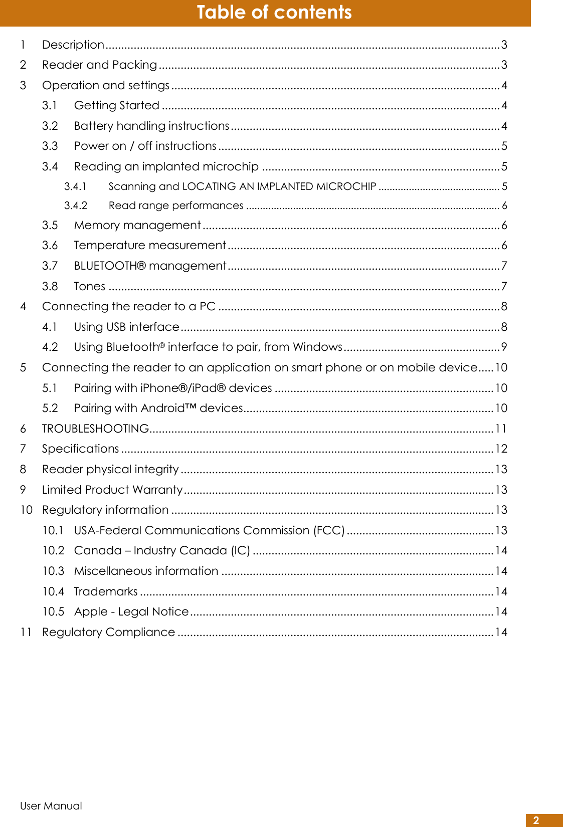  User Manual 2 Table of contents 1 Description .............................................................................................................................. 3 2 Reader and Packing ............................................................................................................. 3 3 Operation and settings ......................................................................................................... 4 3.1 Getting Started ............................................................................................................ 4 3.2 Battery handling instructions ...................................................................................... 4 3.3 Power on / off instructions .......................................................................................... 5 3.4 Reading an implanted microchip ............................................................................ 5 3.4.1 Scanning and LOCATING AN IMPLANTED MICROCHIP ............................................ 5 3.4.2 Read range performances ............................................................................................ 6 3.5 Memory management ............................................................................................... 6 3.6 Temperature measurement ....................................................................................... 6 3.7 BLUETOOTH® management ....................................................................................... 7 3.8 Tones ............................................................................................................................. 7 4 Connecting the reader to a PC .......................................................................................... 8 4.1 Using USB interface ...................................................................................................... 8 4.2 Using Bluetooth® interface to pair, from Windows .................................................. 9 5 Connecting the reader to an application on smart phone or on mobile device ..... 10 5.1 Pairing with iPhone®/iPad® devices ...................................................................... 10 5.2 Pairing with Android™ devices................................................................................ 10 6 TROUBLESHOOTING.............................................................................................................. 11 7 Specifications ....................................................................................................................... 12 8 Reader physical integrity .................................................................................................... 13 9 Limited Product Warranty ................................................................................................... 13 10 Regulatory information ....................................................................................................... 13 10.1 USA-Federal Communications Commission (FCC) ............................................... 13 10.2 Canada – Industry Canada (IC) ............................................................................. 14 10.3 Miscellaneous information ....................................................................................... 14 10.4 Trademarks ................................................................................................................. 14 10.5 Apple - Legal Notice ................................................................................................. 14 11 Regulatory Compliance ..................................................................................................... 14   