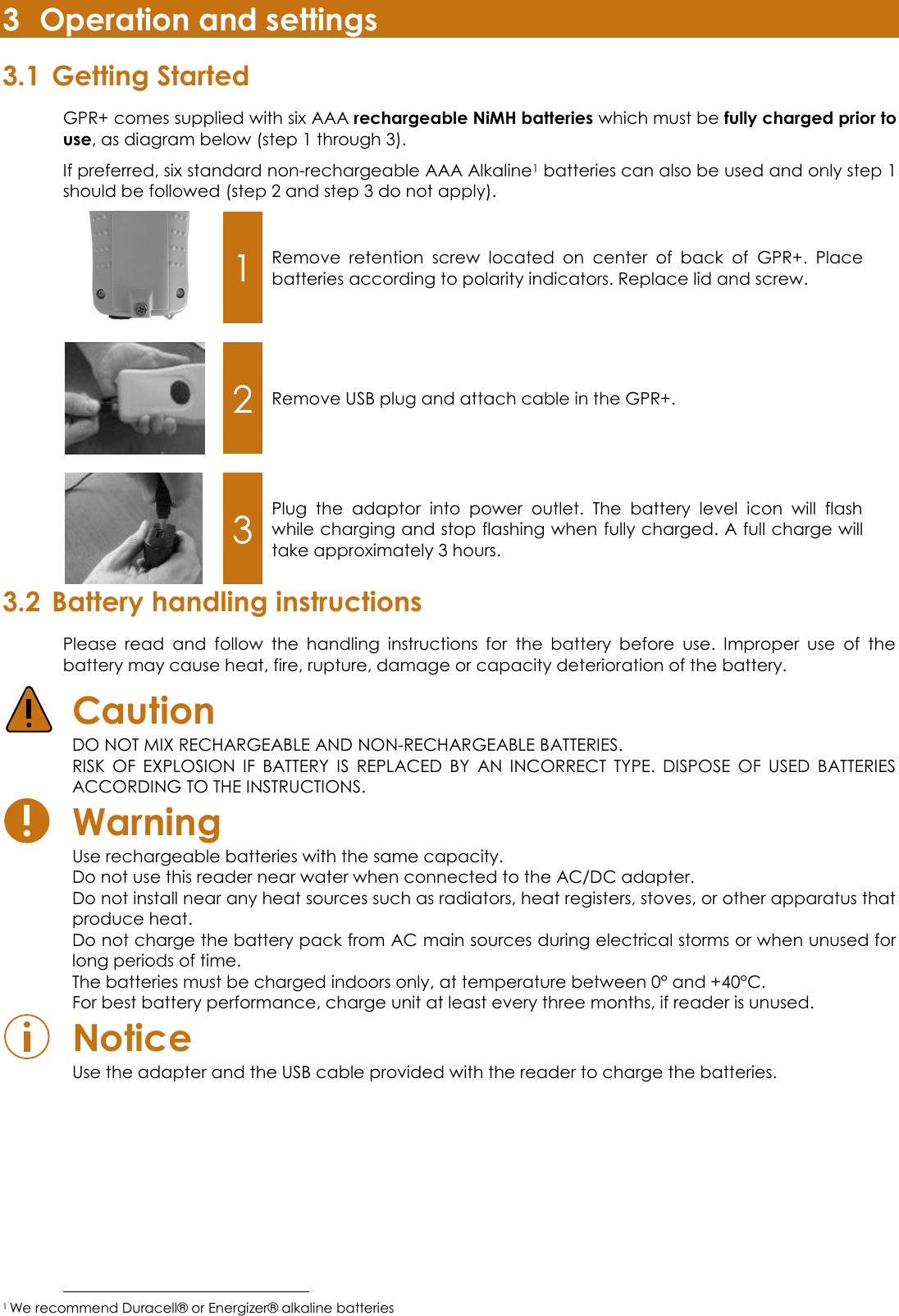 3 Operation and settings 3.1 Getting Started GPR+ comes supplied with six AAA rechargeable NiMH batteries which must be fully charged prior to use, as diagram below (step 1 through 3).  If preferred, six standard non-rechargeable AAA Alkaline1 batteries can also be used and only step 1 should be followed (step 2 and step 3 do not apply).  1 Remove  retention  screw  located  on  center  of  back  of  GPR+.  Place batteries according to polarity indicators. Replace lid and screw.     2 Remove USB plug and attach cable in the GPR+.     3 Plug  the  adaptor  into  power  outlet.  The  battery  level  icon  will  flash while charging and stop flashing when fully charged. A full charge will take approximately 3 hours. 3.2 Battery handling instructions Please  read  and  follow  the  handling  instructions  for  the  battery  before  use.  Improper  use  of  the battery may cause heat, fire, rupture, damage or capacity deterioration of the battery.  Caution  DO NOT MIX RECHARGEABLE AND NON-RECHARGEABLE BATTERIES.  RISK  OF  EXPLOSION  IF  BATTERY  IS  REPLACED  BY  AN  INCORRECT  TYPE.  DISPOSE  OF  USED  BATTERIES ACCORDING TO THE INSTRUCTIONS.  Warning  Use rechargeable batteries with the same capacity.  Do not use this reader near water when connected to the AC/DC adapter.  Do not install near any heat sources such as radiators, heat registers, stoves, or other apparatus that produce heat.  Do not charge the battery pack from AC main sources during electrical storms or when unused for long periods of time. The batteries must be charged indoors only, at temperature between 0° and +40°C. For best battery performance, charge unit at least every three months, if reader is unused.  Notice  Use the adapter and the USB cable provided with the reader to charge the batteries.                                                          1 We recommend Duracell® or Energizer® alkaline batteries 