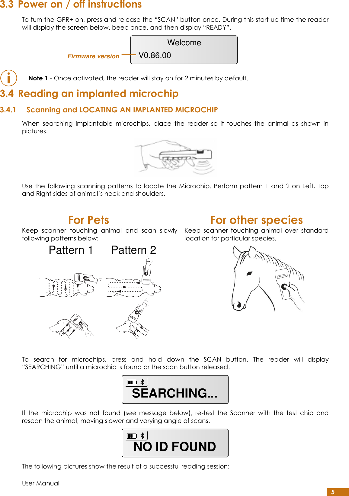  User Manual 5 3.3 Power on / off instructions To turn the GPR+ on, press and release the “SCAN” button once. During this start up time the reader will display the screen below, beep once, and then display “READY”.   Note 1 - Once activated, the reader will stay on for 2 minutes by default. 3.4 Reading an implanted microchip 3.4.1 Scanning and LOCATING AN IMPLANTED MICROCHIP When  searching  implantable  microchips,  place  the  reader  so  it  touches  the  animal  as  shown  in pictures.  Use the  following  scanning patterns to locate  the  Microchip. Perform  pattern 1  and 2  on Left,  Top and Right sides of animal’s neck and shoulders.  For Pets For other species Keep  scanner  touching  animal  and  scan  slowly following patterns below:  Keep  scanner  touching  animal  over  standard location for particular species.   To  search  for  microchips,  press  and  hold  down  the  SCAN  button.  The  reader  will  display “SEARCHING” until a microchip is found or the scan button released.  If  the  microchip  was  not  found  (see  message  below),  re-test  the  Scanner  with  the  test  chip  and rescan the animal, moving slower and varying angle of scans.  The following pictures show the result of a successful reading session: WelcomeV0.86.00Firmware versionPattern 1 Pattern 2SEARCHING...NO ID FOUND