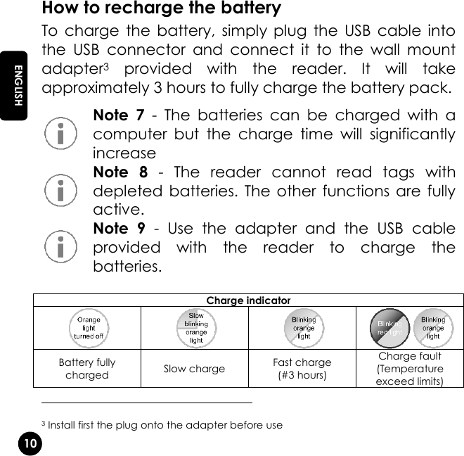   10 EN ENGLISH How to recharge the battery To  charge  the  battery,  simply  plug  the  USB  cable  into the  USB  connector  and  connect  it  to  the  wall  mount adapter3  provided  with  the  reader.  It  will  take approximately 3 hours to fully charge the battery pack.  Note  7  -  The  batteries  can  be  charged  with  a computer  but  the  charge  time  will  significantly increase  Note  8  -  The  reader  cannot  read  tags  with depleted batteries. The  other  functions are  fully active.  Note  9  -  Use  the  adapter  and  the  USB  cable provided  with  the  reader  to  charge  the batteries.                                                     3 Install first the plug onto the adapter before use Charge indicator     Battery fully charged Slow charge Fast charge (#3 hours) Charge fault (Temperature exceed limits) 