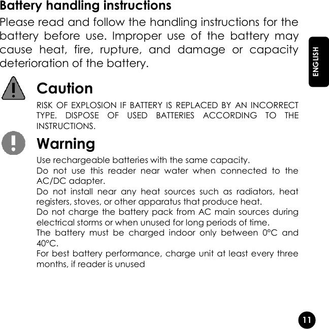   11  ENGLISH Battery handling instructions Please read and follow the handling instructions for the battery  before  use.  Improper  use  of  the  battery  may cause  heat,  fire,  rupture,  and  damage  or  capacity deterioration of the battery.  Caution  RISK  OF EXPLOSION IF  BATTERY  IS  REPLACED BY  AN INCORRECT TYPE.  DISPOSE  OF  USED  BATTERIES  ACCORDING  TO  THE INSTRUCTIONS.  Warning  Use rechargeable batteries with the same capacity.  Do  not  use  this  reader  near  water  when  connected  to  the AC/DC adapter.  Do  not  install  near  any  heat  sources  such  as  radiators,  heat registers, stoves, or other apparatus that produce heat.  Do not charge the battery pack from  AC main sources during electrical storms or when unused for long periods of time. The  battery  must  be  charged  indoor  only  between  0°C  and 40°C.  For best battery performance, charge unit at least every three months, if reader is unused   