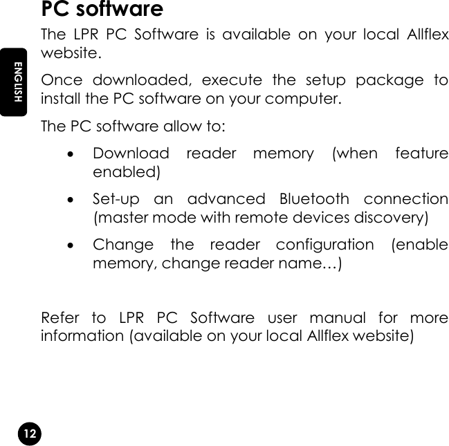   12 EN ENGLISH PC software The  LPR  PC  Software  is  available  on  your  local  Allflex website. Once  downloaded,  execute  the  setup  package  to install the PC software on your computer.  The PC software allow to:  Download  reader  memory  (when  feature enabled)  Set-up  an  advanced  Bluetooth  connection (master mode with remote devices discovery)  Change  the  reader  configuration  (enable memory, change reader name…)  Refer  to  LPR  PC  Software  user  manual  for  more information (available on your local Allflex website)   