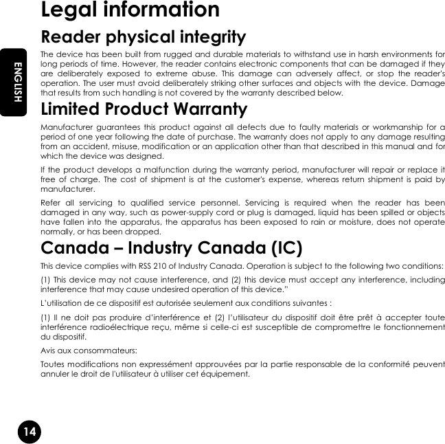   14 EN ENGLISH Legal information Reader physical integrity The device has been built from rugged and durable materials to withstand use in harsh environments for long periods of time. However, the reader contains electronic components that can be damaged if they are  deliberately  exposed  to  extreme  abuse.  This  damage  can  adversely  affect,  or  stop  the  reader&apos;s operation. The user must avoid deliberately striking other surfaces and objects with the device. Damage that results from such handling is not covered by the warranty described below. Limited Product Warranty Manufacturer  guarantees  this product  against  all  defects  due  to  faulty materials  or workmanship  for  a period of one year following the date of purchase. The warranty does not apply to any damage resulting from an accident, misuse, modification or an application other than that described in this manual and for which the device was designed. If the product  develops a malfunction during  the warranty period, manufacturer will  repair or replace it free  of  charge.  The  cost  of  shipment  is  at  the  customer&apos;s  expense,  whereas  return  shipment  is  paid  by manufacturer. Refer  all  servicing  to  qualified  service  personnel.  Servicing  is  required  when  the  reader  has  been damaged in any way, such as power-supply cord or plug is damaged, liquid has been spilled or objects have fallen  into the apparatus,  the  apparatus  has been exposed to  rain  or  moisture, does  not operate normally, or has been dropped. Canada – Industry Canada (IC) This device complies with RSS 210 of Industry Canada. Operation is subject to the following two conditions: (1) This device may not cause interference, and (2) this device must accept any interference, including interference that may cause undesired operation of this device.” L’utilisation de ce dispositif est autorisée seulement aux conditions suivantes : (1)  Il  ne doit  pas  produire  d’interférence  et (2)  l’utilisateur  du dispositif  doit  être  prêt  à  accepter  toute interférence radioélectrique  reçu, même si celle-ci est  susceptible de  compromettre le fonctionnement du dispositif. Avis aux consommateurs:  Toutes modifications non expressément approuvées par la partie responsable de la conformité peuvent annuler le droit de l&apos;utilisateur à utiliser cet équipement. 