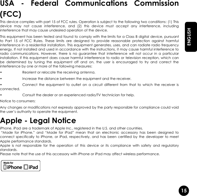   15  ENGLISH USA  -  Federal  Communications  Commission (FCC) This device complies with part 15 of FCC rules. Operation is subject to the following two conditions: (1) This device  may  not  cause  interference,  and  (2)  this  device  must  accept  any  interference,  including interference that may cause undesired operation of the device. This equipment has been tested and found to comply with the limits for a Class B digital device, pursuant to  Part  15  of  FCC  Rules.  These  limits  are  designed  to  provide  reasonable  protection  against  harmful interference in a residential installation. This equipment generates, uses, and can radiate radio frequency energy. If not installed and used in accordance with the instructions, it may cause harmful interference to radio  communications.  However,  there  is  no  guarantee  that  interference  will  not  occur  in  a  particular installation. If this equipment does cause harmful interference to radio or television reception, which can be  determined  by  tuning  the  equipment  off  and  on,  the  user  is  encouraged  to  try  and  correct  the interference by one or more of the following measures:  •  Reorient or relocate the receiving antenna. •  Increase the distance between the equipment and the receiver. •  Connect  the  equipment  to  outlet  on  a  circuit  different  from  that  to  which  the  receiver  is connected. •  Consult the dealer or an experienced radio/TV technician for help. Notice to consumers: Any changes or modifications not expressly approved by the party responsible for compliance could void the user’s authority to operate the equipment. Apple - Legal Notice iPhone, iPad are a trademark of Apple Inc., registered in the U.S. and other countries.  “Made  for  iPhone,”  and  “Made  for  iPad”  mean  that  an  electronic  accessory  has  been  designed  to connect  specifically  to  iPhone,  or  iPad, respectively,  and  has been  certified by  the  developer  to  meet Apple performance standards. Apple  is  not  responsible  for  the  operation  of  this  device  or  its  compliance  with  safety  and  regulatory standards. Please note that the use of this accessory with iPhone or iPad may affect wireless performance.   