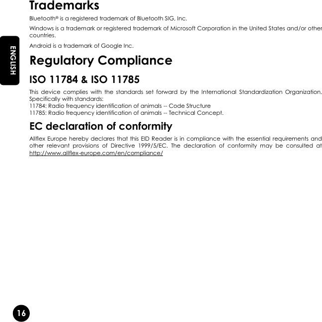   16 EN ENGLISH Trademarks Bluetooth® is a registered trademark of Bluetooth SIG, Inc. Windows is a trademark or registered trademark of Microsoft Corporation in the United States and/or other countries. Android is a trademark of Google Inc. Regulatory Compliance ISO 11784 &amp; ISO 11785 This  device  complies  with  the  standards  set  forward  by  the  International  Standardization  Organization. Specifically with standards: 11784: Radio frequency identification of animals -- Code Structure 11785: Radio frequency identification of animals -- Technical Concept. EC declaration of conformity Allflex Europe hereby declares that this EID Reader  is in  compliance with the essential  requirements and other  relevant  provisions  of  Directive  1999/5/EC.  The  declaration  of  conformity  may  be  consulted  at http://www.allflex-europe.com/en/compliance/   