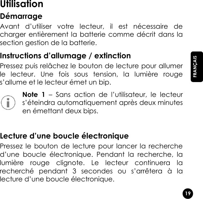   19  FRANÇAIS Utilisation Démarrage Avant  d’utiliser  votre  lecteur,  il  est  nécessaire  de charger entièrement la  batterie comme décrit dans la section gestion de la batterie. Instructions d’allumage / extinction Pressez puis relâchez le bouton de lecture pour allumer le  lecteur.  Une  fois  sous  tension,  la  lumière  rouge s’allume et le lecteur émet un bip.  Note  1 – Sans  action  de  l’utilisateur,  le  lecteur s’éteindra automatiquement après deux minutes en émettant deux bips.  Lecture d’une boucle électronique Pressez le  bouton  de lecture  pour  lancer  la  recherche d’une  boucle  électronique.  Pendant  la  recherche,  la lumière  rouge  clignote.  Le  lecteur  continuera  la recherché  pendant  3  secondes  ou  s’arrêtera  à  la lecture d’une boucle électronique. 