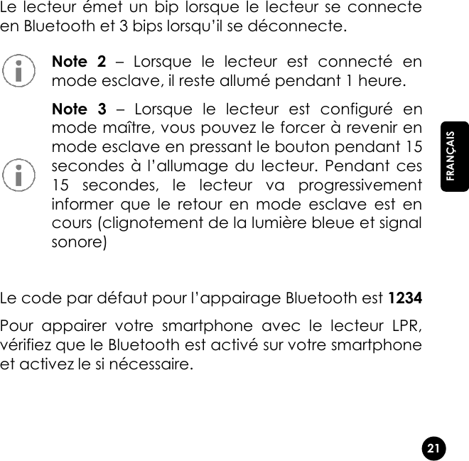   21  FRANÇAIS Le lecteur émet un  bip  lorsque le  lecteur  se  connecte en Bluetooth et 3 bips lorsqu’il se déconnecte.  Le code par défaut pour l’appairage Bluetooth est 1234 Pour  appairer  votre  smartphone  avec  le  lecteur  LPR, vérifiez que le Bluetooth est activé sur votre smartphone et activez le si nécessaire.  Note  2 –  Lorsque  le  lecteur  est  connecté  en mode esclave, il reste allumé pendant 1 heure.  Note  3 –  Lorsque  le  lecteur  est  configuré  en mode maître, vous pouvez le forcer à revenir en mode esclave en pressant le bouton pendant 15 secondes à  l’allumage du  lecteur. Pendant  ces 15  secondes,  le  lecteur  va  progressivement informer  que  le  retour  en  mode  esclave  est  en cours (clignotement de la lumière bleue et signal sonore) 