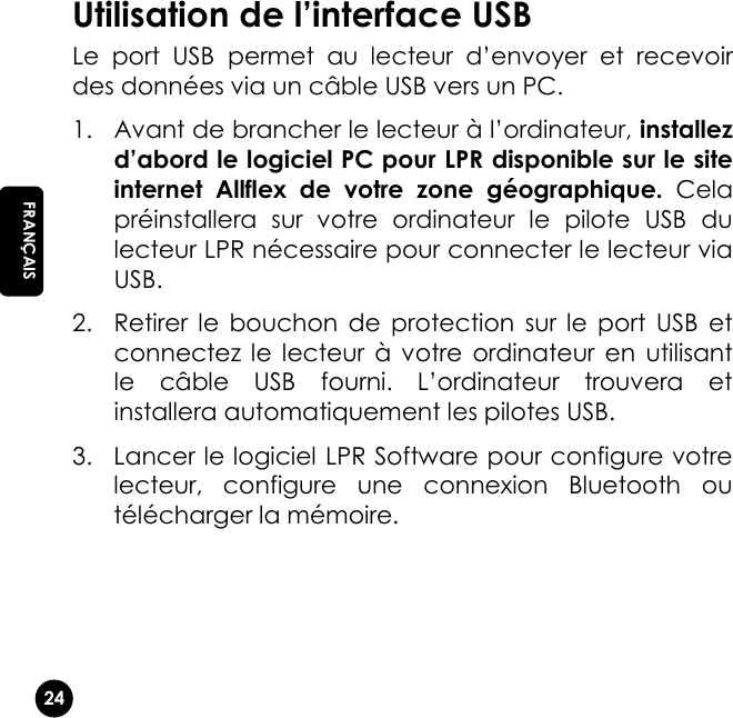   24 EN FRANÇAIS Utilisation de l’interface USB Le  port  USB  permet  au  lecteur  d’envoyer  et  recevoir des données via un câble USB vers un PC. 1. Avant de brancher le lecteur à l’ordinateur, installez d’abord le logiciel PC pour LPR disponible sur le site internet  Allflex  de  votre  zone  géographique.  Cela préinstallera  sur  votre  ordinateur  le  pilote  USB  du lecteur LPR nécessaire pour connecter le lecteur via USB. 2. Retirer  le  bouchon  de  protection  sur le  port  USB  et connectez  le  lecteur  à  votre  ordinateur  en  utilisant le  câble  USB  fourni.  L’ordinateur  trouvera  et installera automatiquement les pilotes USB. 3. Lancer le logiciel LPR Software pour configure votre lecteur,  configure  une  connexion  Bluetooth  ou télécharger la mémoire. 