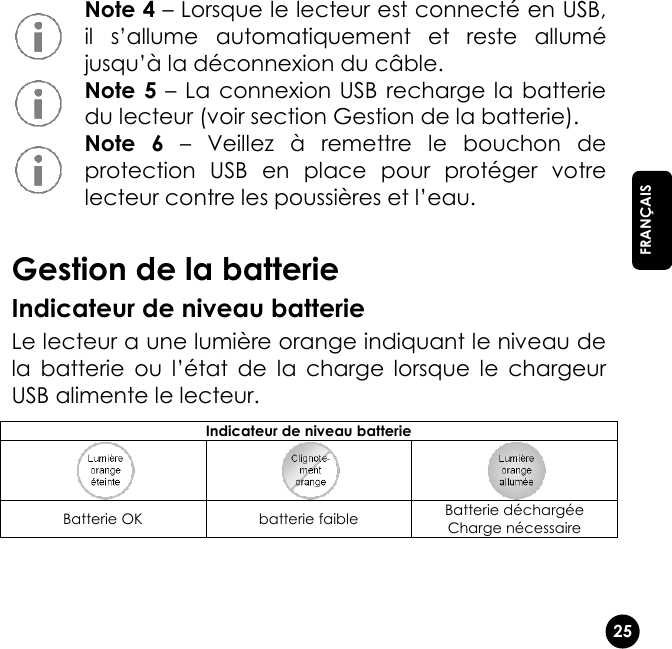   25  FRANÇAIS  Note 4 – Lorsque le lecteur est connecté en USB, il  s’allume  automatiquement  et  reste  allumé jusqu’à la déconnexion du câble.  Note 5 –  La  connexion USB  recharge la  batterie du lecteur (voir section Gestion de la batterie).  Note  6 –  Veillez  à  remettre  le  bouchon  de protection  USB  en  place  pour  protéger  votre lecteur contre les poussières et l’eau.  Gestion de la batterie Indicateur de niveau batterie Le lecteur a une lumière orange indiquant le niveau de la  batterie  ou  l’état  de  la  charge  lorsque  le  chargeur USB alimente le lecteur. Indicateur de niveau batterie    Batterie OK batterie faible Batterie déchargée Charge nécessaire   