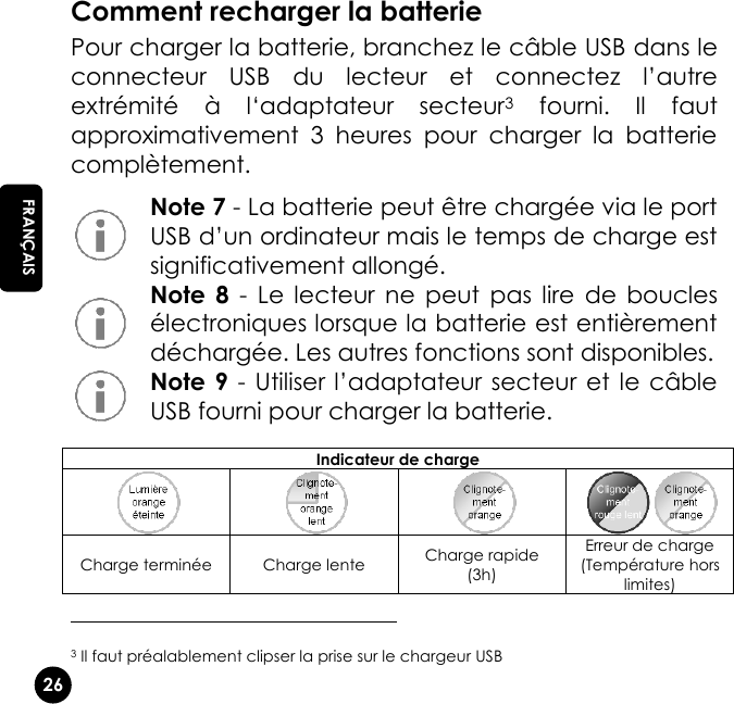   26 EN FRANÇAIS Comment recharger la batterie Pour charger la batterie, branchez le câble USB dans le connecteur  USB  du  lecteur  et  connectez  l’autre extrémité  à  l‘adaptateur  secteur3  fourni.  Il  faut approximativement  3  heures  pour  charger  la  batterie complètement.  Note 7 - La batterie peut être chargée via le port USB d’un ordinateur mais le temps de charge est significativement allongé.   Note  8  -  Le  lecteur  ne  peut  pas  lire  de  boucles électroniques lorsque la batterie est entièrement déchargée. Les autres fonctions sont disponibles.   Note 9 - Utiliser l’adaptateur secteur et le  câble USB fourni pour charger la batterie.                                                     3 Il faut préalablement clipser la prise sur le chargeur USB Indicateur de charge     Charge terminée Charge lente Charge rapide (3h) Erreur de charge (Température hors limites) 