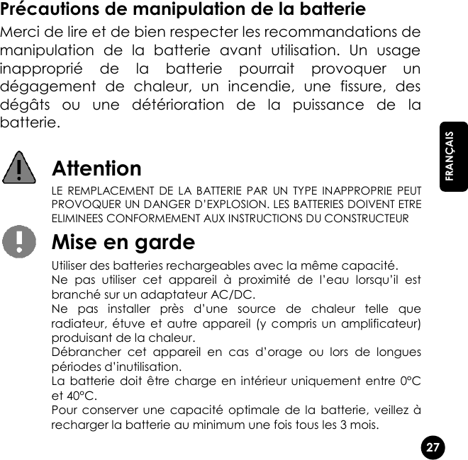   27  FRANÇAIS Précautions de manipulation de la batterie Merci de lire et de bien respecter les recommandations de manipulation  de  la  batterie  avant  utilisation.  Un  usage inapproprié  de  la  batterie  pourrait  provoquer  un dégagement  de  chaleur,  un  incendie,  une  fissure,  des dégâts  ou  une  détérioration  de  la  puissance  de  la batterie.   Attention  LE  REMPLACEMENT  DE  LA  BATTERIE  PAR  UN  TYPE  INAPPROPRIE  PEUT PROVOQUER UN DANGER D’EXPLOSION. LES BATTERIES DOIVENT ETRE ELIMINEES CONFORMEMENT AUX INSTRUCTIONS DU CONSTRUCTEUR  Mise en garde  Utiliser des batteries rechargeables avec la même capacité.  Ne  pas  utiliser  cet  appareil  à  proximité  de  l’eau  lorsqu’il  est branché sur un adaptateur AC/DC.  Ne  pas  installer  près  d’une  source  de  chaleur  telle  que radiateur,  étuve  et  autre  appareil  (y  compris  un  amplificateur) produisant de la chaleur.  Débrancher  cet  appareil  en  cas  d’orage  ou  lors  de  longues périodes d’inutilisation. La  batterie  doit être charge en intérieur  uniquement entre 0°C et 40°C.  Pour  conserver une  capacité  optimale  de la  batterie, veillez à recharger la batterie au minimum une fois tous les 3 mois. 