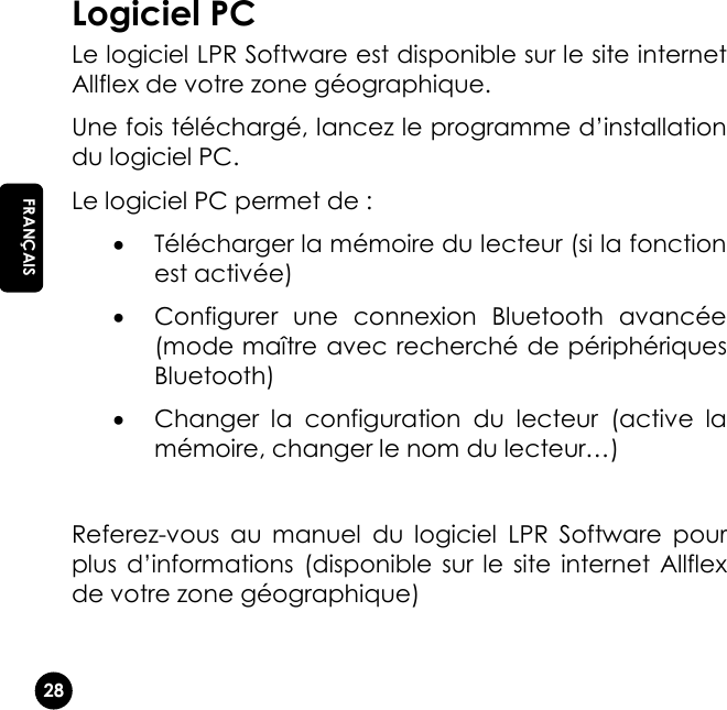   28 EN FRANÇAIS Logiciel PC Le logiciel LPR Software est disponible sur le site internet Allflex de votre zone géographique.  Une fois téléchargé, lancez le programme d’installation du logiciel PC. Le logiciel PC permet de :  Télécharger la mémoire du lecteur (si la fonction est activée)  Configurer  une  connexion  Bluetooth  avancée (mode maître avec recherché de périphériques Bluetooth)  Changer  la  configuration  du  lecteur  (active  la mémoire, changer le nom du lecteur…)  Referez-vous  au  manuel  du  logiciel  LPR  Software  pour plus  d’informations  (disponible sur  le  site  internet Allflex de votre zone géographique)   