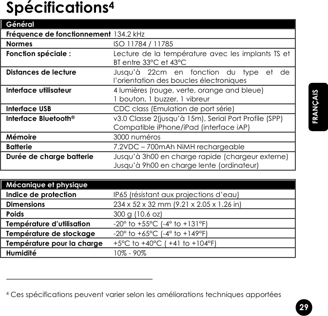   29  FRANÇAIS Spécifications4 Général  Fréquence de fonctionnement 134.2 kHz Normes ISO 11784 / 11785 Fonction spéciale : Lecture de  la  température avec les  implants  TS et BT entre 33°C et 43°C Distances de lecture Jusqu’à  22cm  en  fonction  du  type  et  de l’orientation des boucles électroniques Interface utilisateur 4 lumières (rouge, verte, orange and bleue) 1 bouton, 1 buzzer, 1 vibreur Interface USB CDC class (Emulation de port série) Interface Bluetooth® v3.0 Classe 2(jusqu’à 15m), Serial Port Profile (SPP) Compatible iPhone/iPad (interface iAP) Mémoire 3000 numéros Batterie 7.2VDC – 700mAh NiMH rechargeable Durée de charge batterie Jusqu’à 3h00 en charge rapide (chargeur externe) Jusqu’à 9h00 en charge lente (ordinateur)   Mécanique et physique  Indice de protection IP65 (résistant aux projections d’eau) Dimensions 234 x 52 x 32 mm (9.21 x 2.05 x 1.26 in) Poids 300 g (10.6 oz) Température d’utilisation -20° to +55°C (-4° to +131°F) Température de stockage -20° to +65°C (-4° to +149°F) Température pour la charge +5°C to +40°C ( +41 to +104°F) Humidité 10% - 90%                                                    4 Ces spécifications peuvent varier selon les améliorations techniques apportées 