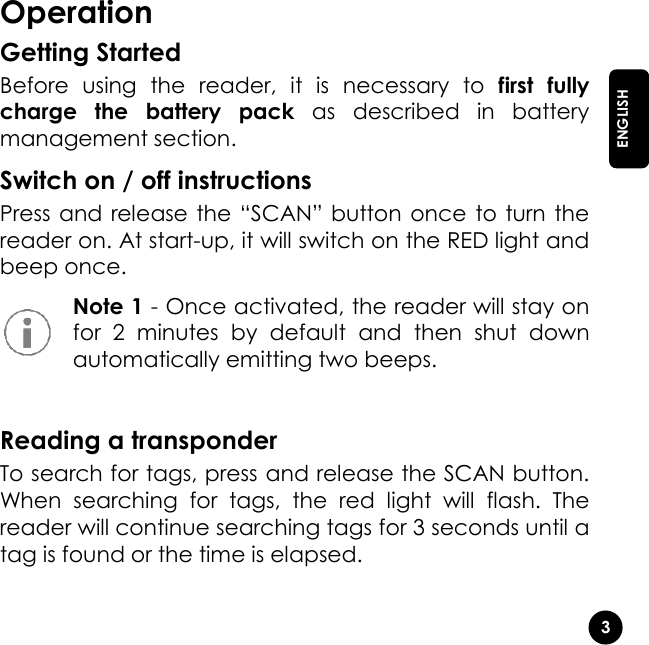   3  ENGLISH Operation Getting Started Before  using  the  reader,  it  is  necessary  to  first  fully charge  the  battery  pack  as  described  in  battery management section.  Switch on / off instructions Press and release the “SCAN” button once to turn the reader on. At start-up, it will switch on the RED light and beep once.  Note 1 - Once activated, the reader will stay on for  2  minutes  by  default  and  then  shut  down automatically emitting two beeps.  Reading a transponder To search for tags, press and release the SCAN button. When  searching  for  tags,  the  red  light  will  flash.  The reader will continue searching tags for 3 seconds until a tag is found or the time is elapsed.    
