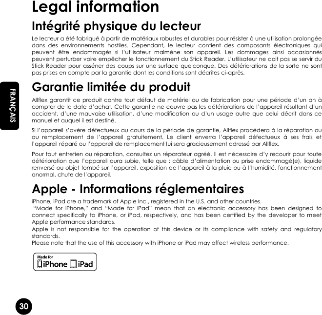   30 EN FRANÇAIS Legal information Intégrité physique du lecteur Le lecteur a été fabriqué à partir de matériaux robustes et durables pour résister à une utilisation prolongée dans  des  environnements  hostiles.  Cependant,  le  lecteur  contient  des  composants  électroniques  qui peuvent  être  endommagés  si  l’utilisateur  malmène  son  appareil.  Les  dommages  ainsi  occasionnés peuvent perturber voire empêcher le fonctionnement du Stick Reader. L’utilisateur ne doit pas se servir du Stick Reader  pour asséner des  coups sur une surface  quelconque.  Des détériorations de  la sorte ne sont pas prises en compte par la garantie dont les conditions sont décrites ci-après. Garantie limitée du produit Allflex  garantit ce  produit  contre tout défaut de matériel  ou  de fabrication pour  une  période  d’un  an  à compter de la date d’achat. Cette garantie ne couvre pas les détériorations de l’appareil résultant d’un accident,  d’une  mauvaise  utilisation,  d’une  modification  ou  d’un  usage autre  que  celui décrit  dans  ce manuel et auquel il est destiné. Si l’appareil s’avère défectueux au cours de la  période de garantie, Allflex procèdera à la réparation ou au  remplacement  de  l’appareil  gratuitement.  Le  client  enverra  l’appareil  défectueux  à  ses  frais  et l’appareil réparé ou l’appareil de remplacement lui sera gracieusement adressé par Allflex. Pour tout entretien ou réparation, consultez un réparateur agréé.  Il est nécessaire d’y recourir pour toute détérioration que l’appareil aura subie, telle que : câble d’alimentation ou prise endommagé(e), liquide renversé ou objet tombé sur l’appareil, exposition de l’appareil à la pluie ou à l’humidité, fonctionnement anormal, chute de l’appareil. Apple - Informations réglementaires iPhone, iPad are a trademark of Apple Inc., registered in the U.S. and other countries.  “Made  for  iPhone,”  and  “Made  for  iPad”  mean  that  an  electronic  accessory  has  been  designed  to connect  specifically  to  iPhone,  or  iPad,  respectively,  and  has  been  certified  by  the  developer  to meet Apple performance standards. Apple  is  not  responsible  for  the  operation  of  this  device  or  its  compliance  with  safety  and  regulatory standards. Please note that the use of this accessory with iPhone or iPad may affect wireless performance.   