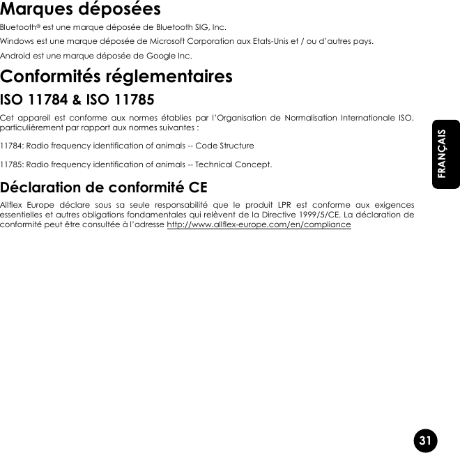   31  FRANÇAIS Marques déposées Bluetooth® est une marque déposée de Bluetooth SIG, Inc. Windows est une marque déposée de Microsoft Corporation aux Etats-Unis et / ou d’autres pays. Android est une marque déposée de Google Inc. Conformités réglementaires ISO 11784 &amp; ISO 11785 Cet  appareil  est  conforme  aux  normes  établies  par  l’Organisation  de  Normalisation  Internationale  ISO, particulièrement par rapport aux normes suivantes : 11784: Radio frequency identification of animals -- Code Structure 11785: Radio frequency identification of animals -- Technical Concept. Déclaration de conformité CE Allflex  Europe  déclare  sous  sa  seule  responsabilité  que  le  produit  LPR  est  conforme  aux  exigences essentielles et autres obligations fondamentales qui relèvent de la Directive 1999/5/CE. La déclaration de conformité peut être consultée à l’adresse http://www.allflex-europe.com/en/compliance    