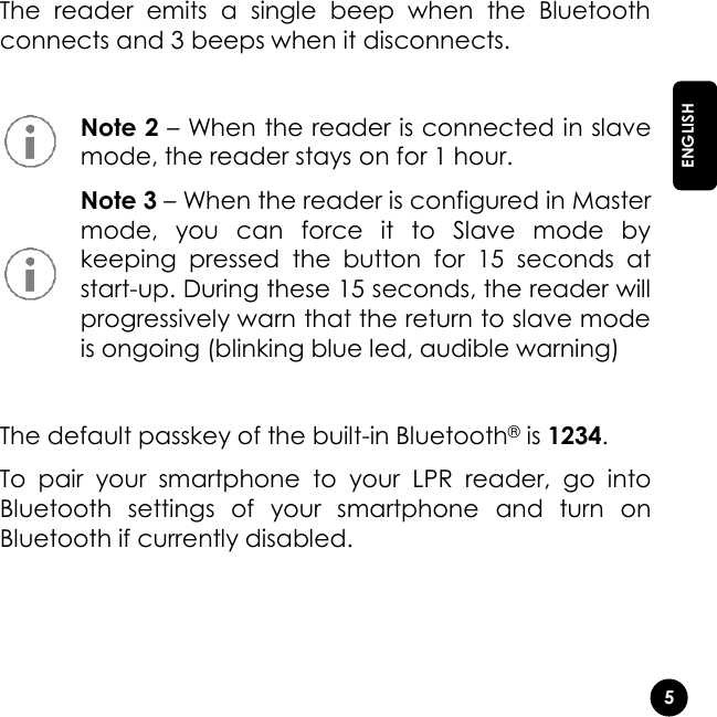   5  ENGLISH The  reader  emits  a  single  beep  when  the  Bluetooth connects and 3 beeps when it disconnects.    Note 2 – When the reader is connected in slave mode, the reader stays on for 1 hour.  Note 3 – When the reader is configured in Master mode,  you  can  force  it  to  Slave  mode  by keeping  pressed  the  button  for  15  seconds  at start-up. During these 15 seconds, the reader will progressively warn that the return to slave mode is ongoing (blinking blue led, audible warning)  The default passkey of the built-in Bluetooth® is 1234. To  pair  your  smartphone  to  your  LPR  reader,  go  into Bluetooth  settings  of  your  smartphone  and  turn  on Bluetooth if currently disabled.    