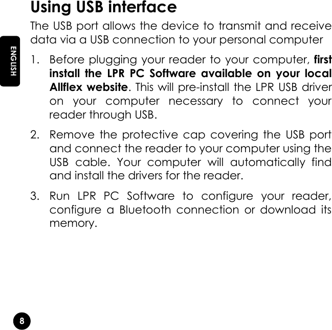   8 EN ENGLISH Using USB interface The USB port allows the device to transmit and receive data via a USB connection to your personal computer 1. Before plugging your reader to your computer, first install  the  LPR  PC  Software  available  on  your  local Allflex website. This will pre-install the LPR USB driver on  your  computer  necessary  to  connect  your reader through USB. 2. Remove  the protective  cap  covering  the  USB  port and connect the reader to your computer using the USB  cable.  Your  computer  will  automatically  find and install the drivers for the reader. 3. Run  LPR  PC  Software  to  configure  your  reader, configure  a  Bluetooth  connection  or  download  its memory. 