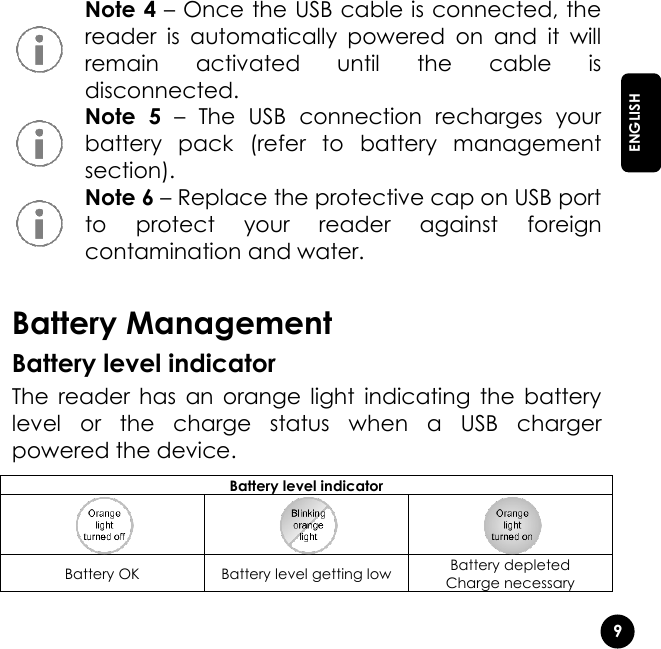   9  ENGLISH  Note 4 – Once the USB cable is connected, the reader  is  automatically  powered  on  and  it  will remain  activated  until  the  cable  is disconnected.  Note  5 –  The  USB  connection  recharges  your battery  pack  (refer  to  battery  management section).  Note 6 – Replace the protective cap on USB port to  protect  your  reader  against  foreign contamination and water.  Battery Management Battery level indicator The  reader  has  an  orange  light  indicating  the  battery level  or  the  charge  status  when  a  USB  charger powered the device. Battery level indicator    Battery OK Battery level getting low Battery depleted Charge necessary 