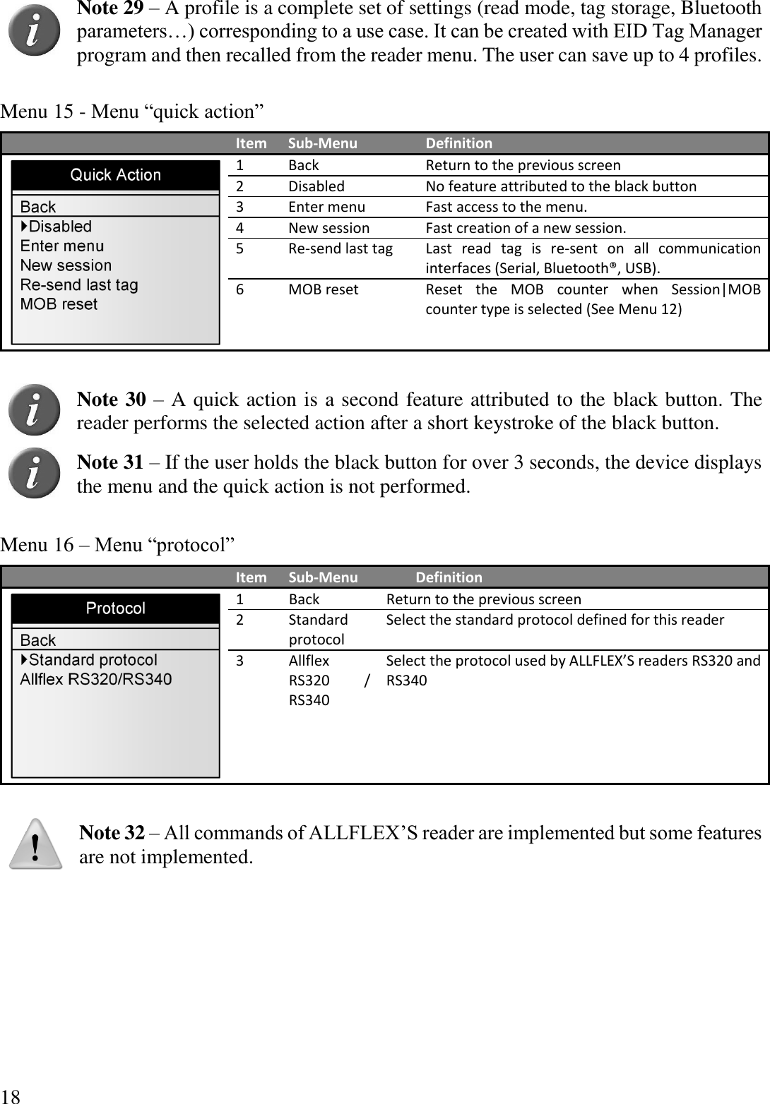 18  Note 29 – A profile is a complete set of settings (read mode, tag storage, Bluetooth parameters…) corresponding to a use case. It can be created with EID Tag Manager program and then recalled from the reader menu. The user can save up to 4 profiles.  Menu 15 - Menu “quick action”  Item Sub-Menu Definition  1 Back Return to the previous screen 2 Disabled No feature attributed to the black button 3 Enter menu Fast access to the menu. 4 New session Fast creation of a new session. 5 Re-send last tag Last  read  tag  is  re-sent  on  all  communication interfaces (Serial, Bluetooth®, USB). 6 MOB reset Reset  the  MOB  counter  when  Session|MOB counter type is selected (See Menu 12)   Note 30 – A quick action is a second feature attributed to the black button. The reader performs the selected action after a short keystroke of the black button.    Note 31 – If the user holds the black button for over 3 seconds, the device displays the menu and the quick action is not performed.  Menu 16 – Menu “protocol”  Item Sub-Menu Definition  1 Back Return to the previous screen 2 Standard protocol Select the standard protocol defined for this reader 3 Allflex RS320  / RS340 Select the protocol used by ALLFLEX’S readers RS320 and RS340   Note 32 – All commands of ALLFLEX’S reader are implemented but some features are not implemented.    