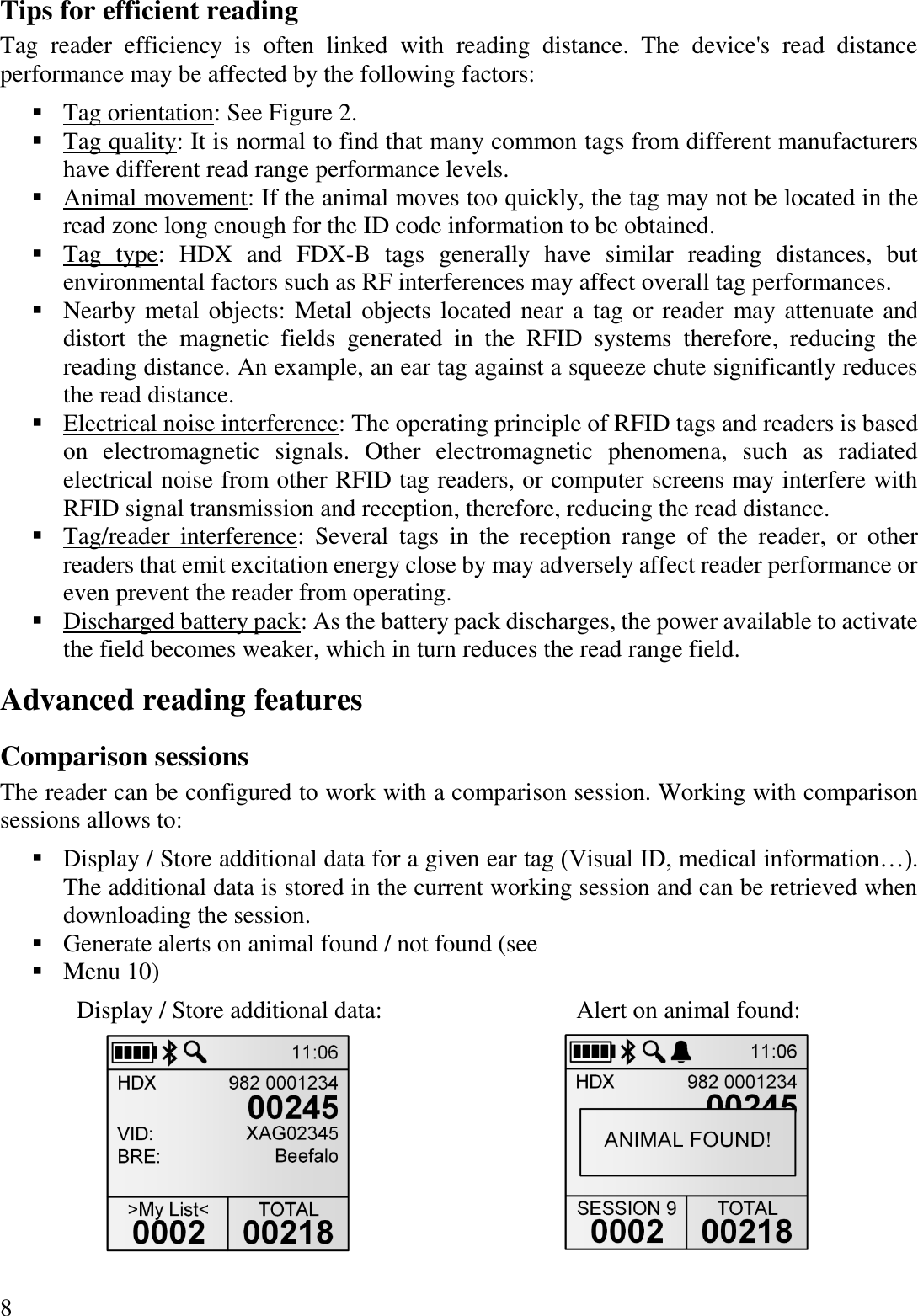 8 Tips for efficient reading Tag  reader  efficiency  is  often  linked  with  reading  distance.  The  device&apos;s  read  distance performance may be affected by the following factors: ▪ Tag orientation: See Figure 2. ▪ Tag quality: It is normal to find that many common tags from different manufacturers have different read range performance levels. ▪ Animal movement: If the animal moves too quickly, the tag may not be located in the read zone long enough for the ID code information to be obtained. ▪ Tag  type:  HDX  and  FDX-B  tags  generally  have  similar  reading  distances,  but environmental factors such as RF interferences may affect overall tag performances. ▪ Nearby metal objects: Metal objects located near a tag or reader may attenuate and distort  the  magnetic  fields  generated  in  the  RFID  systems  therefore,  reducing  the reading distance. An example, an ear tag against a squeeze chute significantly reduces the read distance. ▪ Electrical noise interference: The operating principle of RFID tags and readers is based on  electromagnetic  signals.  Other  electromagnetic  phenomena,  such  as  radiated electrical noise from other RFID tag readers, or computer screens may interfere with RFID signal transmission and reception, therefore, reducing the read distance. ▪ Tag/reader  interference:  Several  tags  in  the  reception  range  of  the  reader,  or  other readers that emit excitation energy close by may adversely affect reader performance or even prevent the reader from operating. ▪ Discharged battery pack: As the battery pack discharges, the power available to activate the field becomes weaker, which in turn reduces the read range field. Advanced reading features Comparison sessions The reader can be configured to work with a comparison session. Working with comparison sessions allows to: ▪ Display / Store additional data for a given ear tag (Visual ID, medical information…). The additional data is stored in the current working session and can be retrieved when downloading the session. ▪ Generate alerts on animal found / not found (see  ▪ Menu 10) Display / Store additional data: Alert on animal found:    