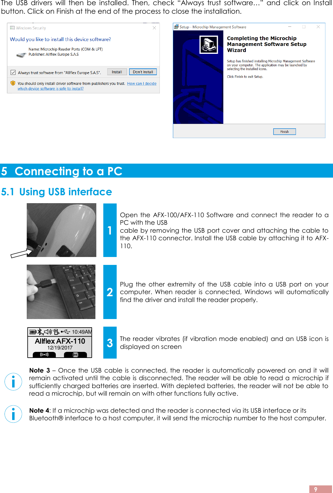  9 The  USB  drivers  will  then  be  installed.  Then,  check  “Always  trust  software…”  and  click  on  Install button. Click on Finish at the end of the process to close the installation.   5 Connecting to a PC 5.1 Using USB interface  1 Open the AFX-100/AFX-110 Software and connect the reader to a PC with the USB cable by removing the USB port cover and attaching the cable to the AFX-110 connector. Install the USB cable by attaching it to AFX-110.     2 Plug  the  other  extremity  of  the  USB  cable  into  a  USB  port  on  your computer.  When  reader  is  connected,  Windows  will  automatically find the driver and install the reader properly.     3 The reader vibrates (if vibration mode enabled) and an USB icon is displayed on screen   Note  3 – Once the USB cable is connected, the reader is automatically powered on and it will remain activated until the cable is disconnected. The reader will be able to read a  microchip if sufficiently charged batteries are inserted. With depleted batteries, the reader will not be able to read a microchip, but will remain on with other functions fully active.    Note 4: If a microchip was detected and the reader is connected via its USB interface or its Bluetooth® interface to a host computer, it will send the microchip number to the host computer.     Allflex AFX-11010:49AM12/19/2017
