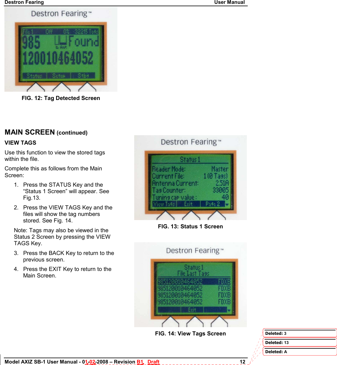 Destron Fearing                                                                                                                        User Manual Model AXIZ SB-1 User Manual - 01-02-2008 – Revision B1   Draft                        12   FIG. 12: Tag Detected Screen   MAIN SCREEN (continued) VIEW TAGS  Use this function to view the stored tags within the file. Complete this as follows from the Main Screen: 1.  Press the STATUS Key and the “Status 1 Screen” will appear. See Fig.13. 2.  Press the VIEW TAGS Key and the files will show the tag numbers stored. See Fig. 14. Note: Tags may also be viewed in the Status 2 Screen by pressing the VIEW TAGS Key. 3.  Press the BACK Key to return to the            previous screen. 4.  Press the EXIT Key to return to the Main Screen.                      FIG. 13: Status 1 Screen   FIG. 14: View Tags Screen  Deleted: 3Deleted: 13Deleted: A