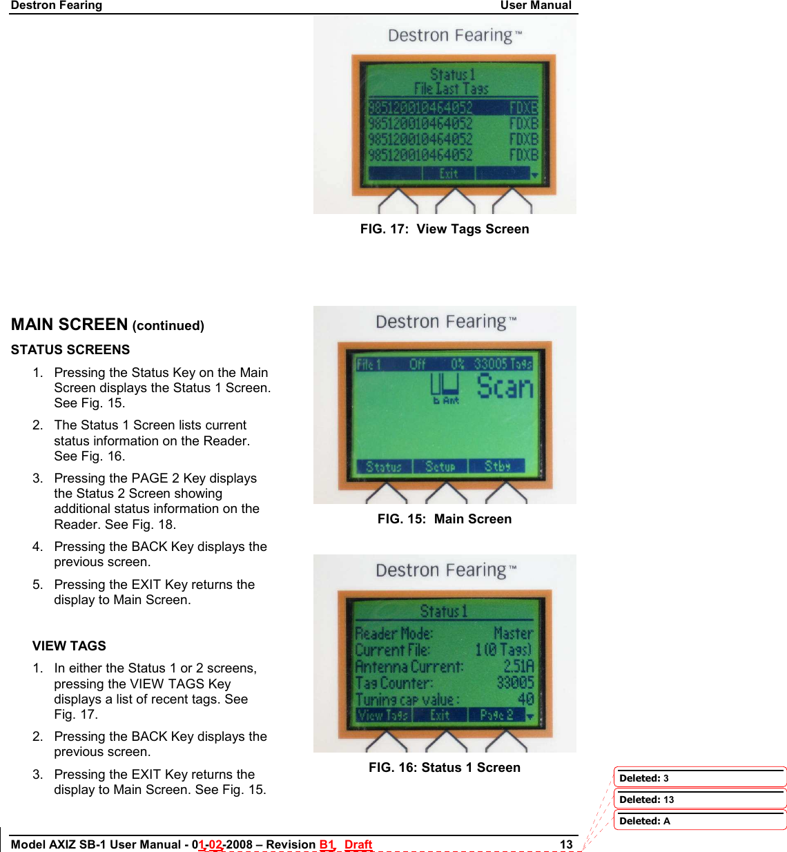 Destron Fearing                                                                                                                        User Manual Model AXIZ SB-1 User Manual - 01-02-2008 – Revision B1   Draft                        13             MAIN SCREEN (continued) STATUS SCREENS 1.  Pressing the Status Key on the Main Screen displays the Status 1 Screen. See Fig. 15. 2.  The Status 1 Screen lists current status information on the Reader. See Fig. 16.      3.  Pressing the PAGE 2 Key displays the Status 2 Screen showing additional status information on the Reader. See Fig. 18. 4.  Pressing the BACK Key displays the previous screen. 5.  Pressing the EXIT Key returns the display to Main Screen.  VIEW TAGS 1.  In either the Status 1 or 2 screens, pressing the VIEW TAGS Key displays a list of recent tags. See Fig. 17. 2.  Pressing the BACK Key displays the previous screen. 3.  Pressing the EXIT Key returns the display to Main Screen. See Fig. 15.  FIG. 17:  View Tags Screen     FIG. 15:  Main Screen   FIG. 16: Status 1 Screen  Deleted: 3Deleted: 13Deleted: A