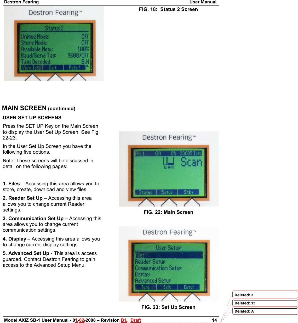 Destron Fearing                                                                                                                        User Manual Model AXIZ SB-1 User Manual - 01-02-2008 – Revision B1   Draft                        14   FIG. 18:  Status 2 Screen     MAIN SCREEN (continued) USER SET UP SCREENS Press the SET UP Key on the Main Screen to display the User Set Up Screen. See Fig. 22-23.  In the User Set Up Screen you have the following five options.  Note: These screens will be discussed in detail on the following pages:   1. Files – Accessing this area allows you to store, create, download and view files.  2. Reader Set Up – Accessing this area allows you to change current Reader settings. 3. Communication Set Up – Accessing this area allows you to change current communication settings. 4. Display – Accessing this area allows you to change current display settings. 5. Advanced Set Up - This area is access guarded. Contact Destron Fearing to gain access to the Advanced Setup Menu.            FIG. 22: Main Screen   FIG. 23: Set Up Screen Deleted: 3Deleted: 13Deleted: A
