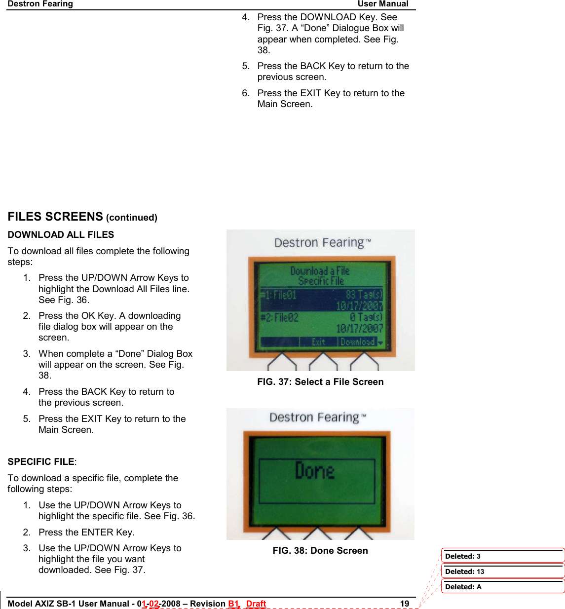 Destron Fearing                                                                                                                        User Manual Model AXIZ SB-1 User Manual - 01-02-2008 – Revision B1   Draft                        19              FILES SCREENS (continued) DOWNLOAD ALL FILES To download all files complete the following steps: 1.  Press the UP/DOWN Arrow Keys to highlight the Download All Files line. See Fig. 36. 2.  Press the OK Key. A downloading file dialog box will appear on the screen. 3.  When complete a “Done” Dialog Box will appear on the screen. See Fig. 38. 4.  Press the BACK Key to return to             the previous screen. 5.  Press the EXIT Key to return to the Main Screen.  SPECIFIC FILE: To download a specific file, complete the following steps: 1.  Use the UP/DOWN Arrow Keys to highlight the specific file. See Fig. 36. 2.  Press the ENTER Key. 3.  Use the UP/DOWN Arrow Keys to highlight the file you want downloaded. See Fig. 37. 4.  Press the DOWNLOAD Key. See Fig. 37. A “Done” Dialogue Box will appear when completed. See Fig. 38. 5.  Press the BACK Key to return to the             previous screen. 6.  Press the EXIT Key to return to the Main Screen.         FIG. 37: Select a File Screen   FIG. 38: Done Screen  Deleted: 3Deleted: 13Deleted: A