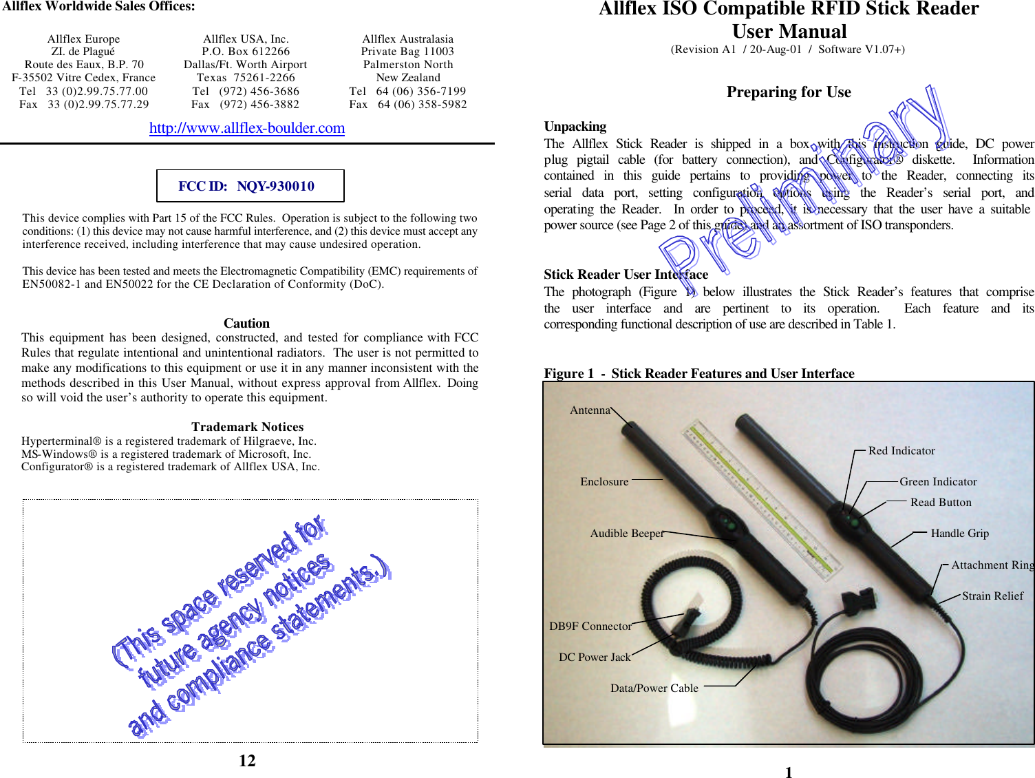            Allflex Worldwide Sales Offices:  Allflex Europe Allflex USA, Inc. Allflex Australasia ZI. de Plagué P.O. Box 612266 Private Bag 11003 Route des Eaux, B.P. 70 Dallas/Ft. Worth Airport Palmerston North F-35502 Vitre Cedex, France Texas  75261-2266 New Zealand Tel   33 (0)2.99.75.77.00 Tel   (972) 456-3686 Tel   64 (06) 356-7199 Fax   33 (0)2.99.75.77.29 Fax   (972) 456-3882 Fax   64 (06) 358-5982 http://www.allflex-boulder.com   FCC ID:   NQY-930010  This device complies with Part 15 of the FCC Rules.  Operation is subject to the following two conditions: (1) this device may not cause harmful interference, and (2) this device must accept any interference received, including interference that may cause undesired operation.  This device has been tested and meets the Electromagnetic Compatibility (EMC) requirements of EN50082-1 and EN50022 for the CE Declaration of Conformity (DoC).  Caution This equipment has been designed, constructed, and tested for compliance with FCC Rules that regulate intentional and unintentional radiators.  The user is not permitted to make any modifications to this equipment or use it in any manner inconsistent with the methods described in this User Manual, without express approval from Allflex.  Doing so will void the user’s authority to operate this equipment.   Trademark Notices Hyperterminal® is a registered trademark of Hilgraeve, Inc. MS-Windows® is a registered trademark of Microsoft, Inc. Configurator® is a registered trademark of Allflex USA, Inc.             12 Allflex ISO Compatible RFID Stick Reader User Manual (Revision A1  / 20-Aug-01  /  Software V1.07+)   Preparing for Use  Unpacking The Allflex Stick Reader is shipped in a box with this instruction guide, DC power plug pigtail cable (for battery connection), and Configurator® diskette.  Information contained in this guide pertains to providing power to the Reader, connecting its serial data port, setting configuration options using the Reader’s serial port, and operating the Reader.  In order to proceed, it is necessary that the user have a suitable power source (see Page 2 of this guide) and an assortment of ISO transponders.   Stick Reader User Interface The photograph (Figure 1) below illustrates the Stick Reader’s features that comprise the user interface and are pertinent to its operation.  Each feature and its corresponding functional description of use are described in Table 1.   Figure 1  -  Stick Reader Features and User Interface   1 AntennaRed Indicator Green Indicator Audible Beeper Read Button Data/Power Cable DB9F ConnectorDC Power Jack Enclosure Attachment RingHandle Grip Strain Relief 