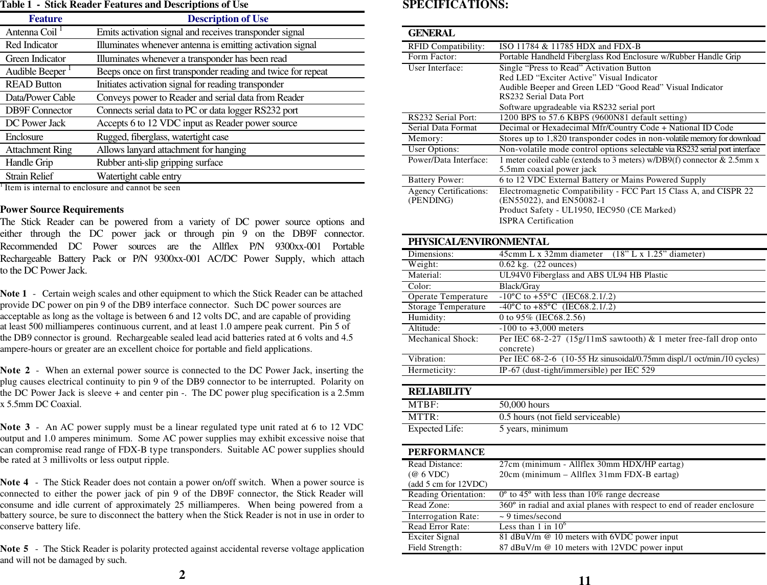            Table 1  -  Stick Reader Features and Descriptions of Use Feature Description of Use Antenna Coil 1 Emits activation signal and receives transponder signal Red Indicator  Illuminates whenever antenna is emitting activation signal Green Indicator Illuminates whenever a transponder has been read Audible Beeper 1 Beeps once on first transponder reading and twice for repeat READ Button Initiates activation signal for reading transponder Data/Power Cable Conveys power to Reader and serial data from Reader DB9F Connector Connects serial data to PC or data logger RS232 port DC Power Jack Accepts 6 to 12 VDC input as Reader power source Enclosure Rugged, fiberglass, watertight case Attachment Ring Allows lanyard attachment for hanging Handle Grip Rubber anti-slip gripping surface Strain Relief Watertight cable entry 1 Item is internal to enclosure and cannot be seen  Power Source Requirements The Stick Reader can be powered from a variety of DC power source options and either through the DC power jack or through pin 9 on the DB9F connector.  Recommended DC Power sources are the Allflex P/N 9300xx-001 Portable Rechargeable Battery Pack or P/N 9300xx-001 AC/DC Power Supply, which attach to the DC Power Jack.   Note 1  -  Certain weigh scales and other equipment to which the Stick Reader can be attached provide DC power on pin 9 of the DB9 interface connector.  Such DC power sources are acceptable as long as the voltage is between 6 and 12 volts DC, and are capable of providing at least 500 milliamperes continuous current, and at least 1.0 ampere peak current.  Pin 5 of the DB9 connector is ground.  Rechargeable sealed lead acid batteries rated at 6 volts and 4.5 ampere-hours or greater are an excellent choice for portable and field applications.  Note 2  -  When an external power source is connected to the DC Power Jack, inserting the plug causes electrical continuity to pin 9 of the DB9 connector to be interrupted.  Polarity on the DC Power Jack is sleeve + and center pin -.  The DC power plug specification is a 2.5mm x 5.5mm DC Coaxial.  Note 3  -  An AC power supply must be a linear regulated type unit rated at 6 to 12 VDC output and 1.0 amperes minimum.  Some AC power supplies may exhibit excessive noise that can compromise read range of FDX-B type transponders.  Suitable AC power supplies should be rated at 3 millivolts or less output ripple.  Note 4  -  The Stick Reader does not contain a power on/off switch.  When a power source is connected to either the power jack of pin 9 of the DB9F connector, the Stick Reader will consume and idle current of approximately 25 milliamperes.  When being powered from a battery source, be sure to disconnect the battery when the Stick Reader is not in use in order to conserve battery life.  Note 5  -  The Stick Reader is polarity protected against accidental reverse voltage application and will not be damaged by such. 2 SPECIFICATIONS:  GENERAL  RFID Compatibility: ISO 11784 &amp; 11785 HDX and FDX-B Form Factor: Portable Handheld Fiberglass Rod Enclosure w/Rubber Handle Grip User Interface: Single “Press to Read” Activation Button Red LED “Exciter Active” Visual Indicator Audible Beeper and Green LED “Good Read” Visual Indicator RS232 Serial Data Port Software upgradeable via RS232 serial port RS232 Serial Port: 1200 BPS to 57.6 KBPS (9600N81 default setting) Serial Data Format Decimal or Hexadecimal Mfr/Country Code + National ID Code Memory: Stores up to 1,820 transponder codes in non-volatile memory for download User Options: Non-volatile mode control options selectable via RS232 serial port interface Power/Data Interface: 1 meter coiled cable (extends to 3 meters) w/DB9(f) connector &amp; 2.5mm x 5.5mm coaxial power jack Battery Power: 6 to 12 VDC External Battery or Mains Powered Supply Agency Certifications: (PENDING) Electromagnetic Compatibility - FCC Part 15 Class A, and CISPR 22 (EN55022), and EN50082-1 Product Safety - UL1950, IEC950 (CE Marked) ISPRA Certification   PHYSICAL/ENVIRONMENTAL Dimensions: 45cmm L x 32mm diameter    (18” L x 1.25” diameter) Weight: 0.62 kg.  (22 ounces) Material: UL94V0 Fiberglass and ABS UL94 HB Plastic Color: Black/Gray Operate Temperature -10ºC to +55ºC  (IEC68.2.1/.2) Storage Temperature -40ºC to +85ºC  (IEC68.2.1/.2) Humidity: 0 to 95% (IEC68.2.56) Altitude: -100 to +3,000 meters Mechanical Shock: Per IEC 68-2-27  (15g/11mS sawtooth) &amp; 1 meter free-fall drop onto concrete) Vibration: Per IEC 68-2-6  (10-55 Hz sinusoidal/0.75mm displ./1 oct/min./10 cycles) Hermeticity: IP-67 (dust-tight/immersible) per IEC 529   RELIABILITY  MTBF: 50,000 hours MTTR: 0.5 hours (not field serviceable) Expected Life: 5 years, minimum   PERFORMANCE  Read Distance:  (@ 6 VDC) (add 5 cm for 12VDC) 27cm (minimum - Allflex 30mm HDX/HP eartag) 20cm (minimum – Allflex 31mm FDX-B eartag) Reading Orientation: 0º to 45º with less than 10% range decrease Read Zone: 360º in radial and axial planes with respect to end of reader enclosure Interrogation Rate: ~ 9 times/second Read Error Rate: Less than 1 in 106 Exciter Signal Field Strength: 81 dBuV/m @ 10 meters with 6VDC power input 87 dBuV/m @ 10 meters with 12VDC power input  11 