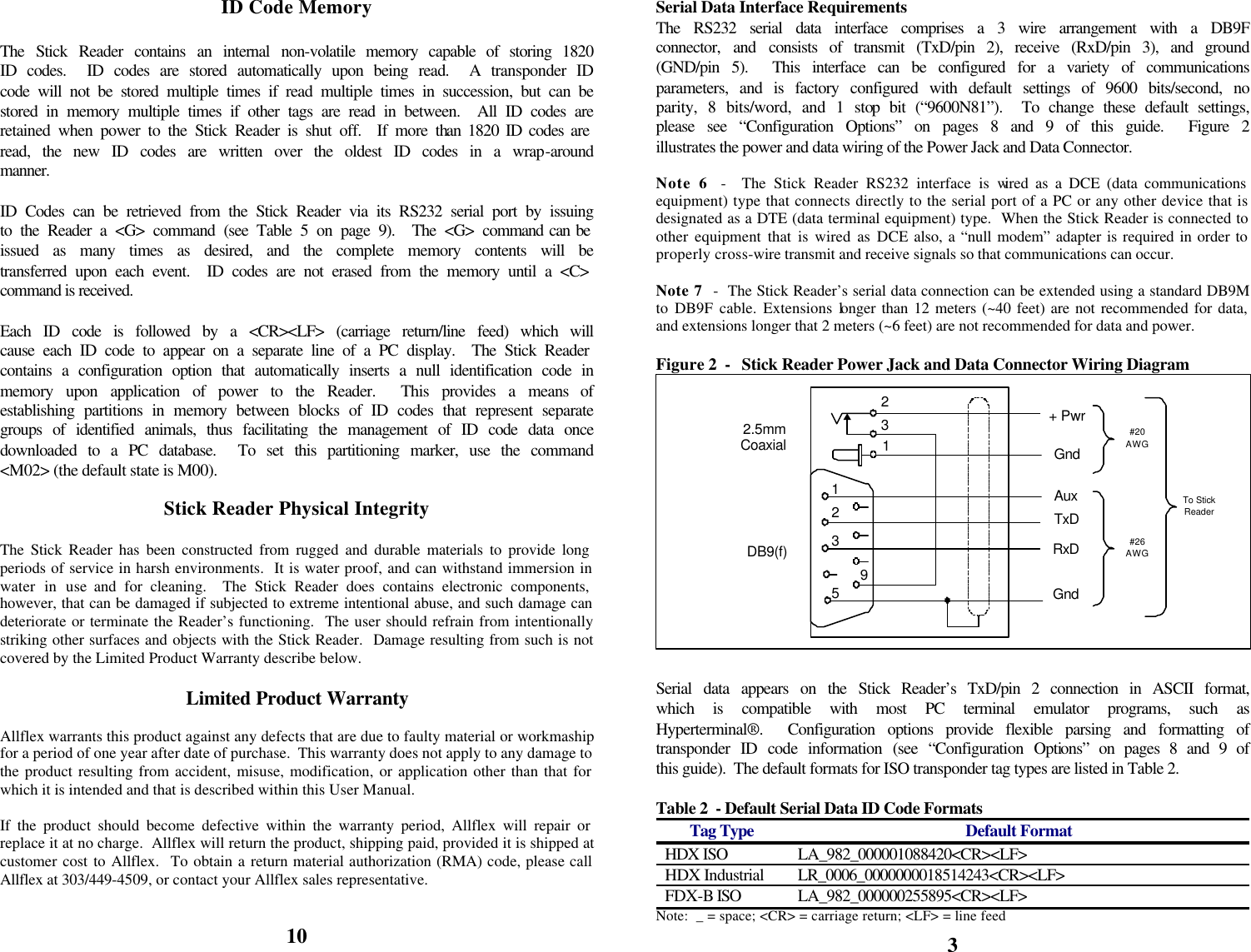            ID Code Memory  The Stick Reader contains an internal non-volatile memory capable of storing 1820 ID codes.  ID codes are stored automatically upon being read.  A transponder ID code will not be stored multiple times if read multiple times in succession, but can be stored in memory multiple times if other tags are read in between.  All ID codes are retained when power to the Stick Reader is shut off.  If more than 1820 ID codes are read, the new ID codes are written over the oldest ID codes in a wrap-around manner.  ID Codes can be retrieved from the Stick Reader via its RS232 serial port by issuing to the Reader a &lt;G&gt; command (see Table 5 on page 9).  The &lt;G&gt; command can be issued as many times as desired, and the complete memory contents will be transferred upon each event.  ID codes are not erased from the memory until a &lt;C&gt; command is received.  Each ID code is followed by a &lt;CR&gt;&lt;LF&gt; (carriage return/line feed) which will cause each ID code to appear on a separate line of a PC display.  The Stick Reader contains a configuration option that automatically inserts a null identification code in memory upon application of power to the Reader.  This provides a means of establishing partitions in memory between blocks of ID codes that represent separate groups of identified animals, thus facilitating the management of ID code data once downloaded to a PC database.  To set this partitioning marker, use the command &lt;M02&gt; (the default state is M00).  Stick Reader Physical Integrity  The Stick Reader has been constructed from rugged and durable materials to provide long periods of service in harsh environments.  It is water proof, and can withstand immersion in water in use and for cleaning.  The Stick Reader does contains electronic components, however, that can be damaged if subjected to extreme intentional abuse, and such damage can deteriorate or terminate the Reader’s functioning.  The user should refrain from intentionally striking other surfaces and objects with the Stick Reader.  Damage resulting from such is not covered by the Limited Product Warranty describe below.  Limited Product Warranty  Allflex warrants this product against any defects that are due to faulty material or workmaship for a period of one year after date of purchase.  This warranty does not apply to any damage to the product resulting from accident, misuse, modification, or application other than that for which it is intended and that is described within this User Manual.  If the product should become defective within the warranty period, Allflex will repair or replace it at no charge.  Allflex will return the product, shipping paid, provided it is shipped at customer cost to Allflex.  To obtain a return material authorization (RMA) code, please call Allflex at 303/449-4509, or contact your Allflex sales representative.   10 Serial Data Interface Requirements The RS232 serial data interface comprises a 3 wire arrangement with a DB9F connector, and consists of transmit (TxD/pin 2), receive (RxD/pin 3), and ground (GND/pin 5).  This interface can be configured for a variety of communications parameters, and is factory configured with default settings of 9600 bits/second, no parity, 8 bits/word, and 1 stop bit (“9600N81”).  To change these default settings, please see “Configuration Options” on pages 8 and 9 of this guide.  Figure 2 illustrates the power and data wiring of the Power Jack and Data Connector.  Note 6  -  The Stick Reader RS232 interface is wired as a DCE (data communications equipment) type that connects directly to the serial port of a PC or any other device that is designated as a DTE (data terminal equipment) type.  When the Stick Reader is connected to other equipment that is wired as DCE also, a “null modem” adapter is required in order to properly cross-wire transmit and receive signals so that communications can occur.  Note 7  -  The Stick Reader’s serial data connection can be extended using a standard DB9M to DB9F cable. Extensions longer than 12 meters (~40 feet) are not recommended for data, and extensions longer that 2 meters (~6 feet) are not recommended for data and power.  Figure 2  -   Stick Reader Power Jack and Data Connector Wiring Diagram   Serial data appears on the Stick Reader’s TxD/pin 2 connection in ASCII format, which is compatible with most PC terminal emulator programs, such as Hyperterminal®.  Configuration options provide flexible parsing and formatting of transponder ID code information (see “Configuration Options” on pages 8 and 9 of this guide).  The default formats for ISO transponder tag types are listed in Table 2.  Table 2  - Default Serial Data ID Code Formats Tag Type Default Format HDX ISO LA_982_000001088420&lt;CR&gt;&lt;LF&gt; HDX Industrial LR_0006_0000000018514243&lt;CR&gt;&lt;LF&gt; FDX-B ISO LA_982_000000255895&lt;CR&gt;&lt;LF&gt; Note:  _ = space; &lt;CR&gt; = carriage return; &lt;LF&gt; = line feed 3 To StickReader+ PwrTxDRxDGnd2953DB9(f)2.5mmCoaxial231Gnd#20AWG#26AWG1Aux