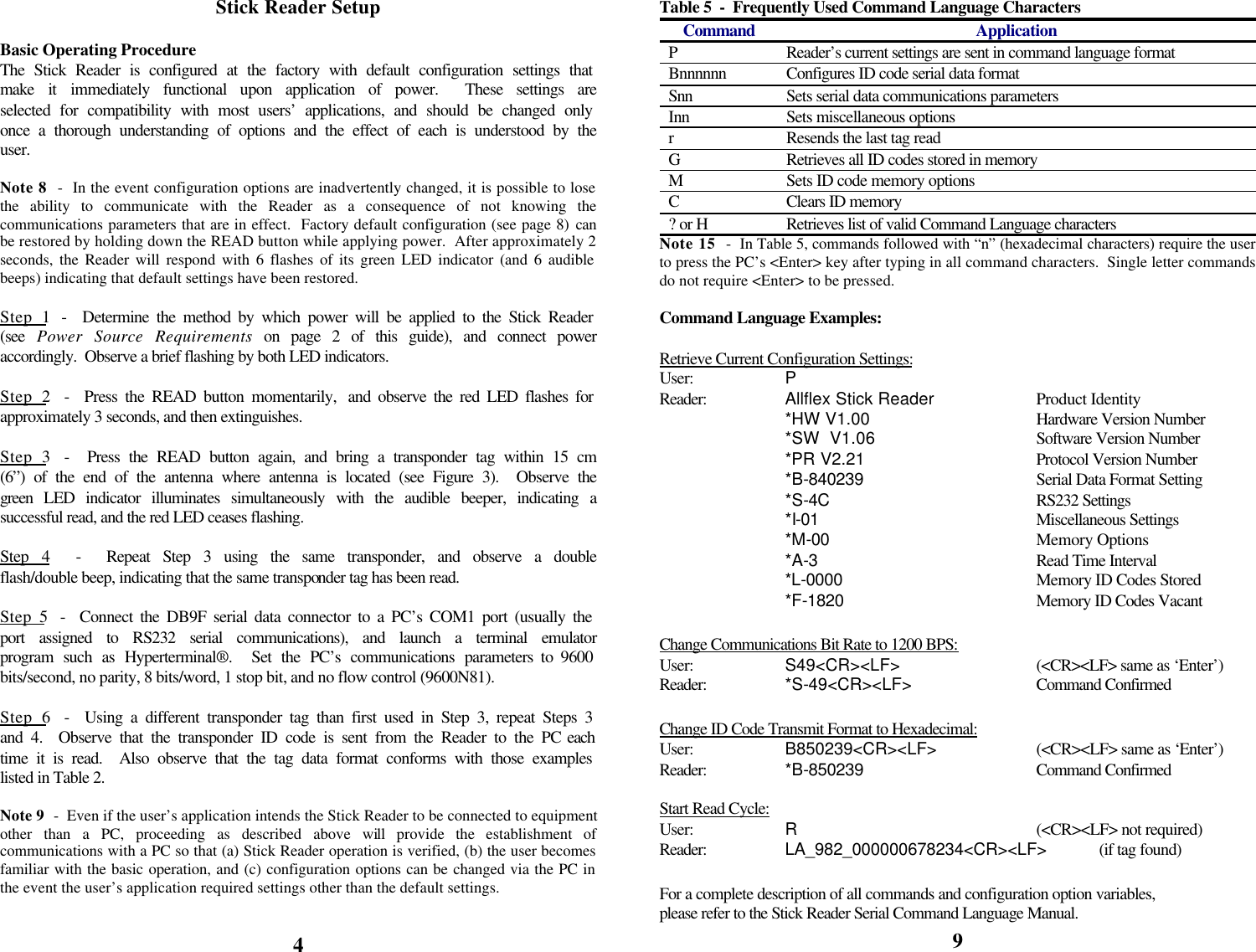            Stick Reader Setup  Basic Operating Procedure The Stick Reader is configured at the factory with default configuration settings that make it immediately functional upon application of power.  These settings are selected for compatibility with most users’ applications, and should be changed only once a thorough understanding of options and the effect of each is understood by the user.  Note 8  -  In the event configuration options are inadvertently changed, it is possible to lose the ability to communicate with the Reader as a consequence of not knowing the communications parameters that are in effect.  Factory default configuration (see page 8) can be restored by holding down the READ button while applying power.  After approximately 2 seconds, the Reader will respond with 6 flashes of its green LED indicator (and 6 audible beeps) indicating that default settings have been restored.  Step 1  -  Determine the method by which power will be applied to the Stick Reader (see  Power Source Requirements on page 2 of this guide), and connect power accordingly.  Observe a brief flashing by both LED indicators.  Step 2  -  Press the READ button momentarily,  and observe the red LED flashes for approximately 3 seconds, and then extinguishes.  Step 3  -  Press the READ button again, and bring a transponder tag within 15 cm (6”) of the end of the antenna where antenna is located (see Figure 3).  Observe the green LED indicator illuminates simultaneously with the audible beeper, indicating a successful read, and the red LED ceases flashing.  Step 4  -  Repeat Step 3 using the same transponder, and observe a double flash/double beep, indicating that the same transponder tag has been read.  Step 5  -  Connect the DB9F serial data connector to a PC’s COM1 port (usually the port assigned to RS232 serial communications), and launch a terminal emulator program such as Hyperterminal®.  Set the PC’s communications parameters to 9600 bits/second, no parity, 8 bits/word, 1 stop bit, and no flow control (9600N81).  Step 6  -  Using a different transponder tag than first used in Step 3, repeat Steps 3 and 4.  Observe that the transponder ID code is sent from the Reader to the PC each time it is read.  Also observe that the tag data format conforms with those examples listed in Table 2.  Note 9  -  Even if the user’s application intends the Stick Reader to be connected to equipment other than a PC, proceeding as described above will provide the establishment of communications with a PC so that (a) Stick Reader operation is verified, (b) the user becomes familiar with the basic operation, and (c) configuration options can be changed via the PC in the event the user’s application required settings other than the default settings.    4 Table 5  -  Frequently Used Command Language Characters Command Application P Reader’s current settings are sent in command language format Bnnnnnn Configures ID code serial data format Snn Sets serial data communications parameters Inn Sets miscellaneous options r Resends the last tag read G Retrieves all ID codes stored in memory M Sets ID code memory options C Clears ID memory ? or H Retrieves list of valid Command Language characters Note 15  -  In Table 5, commands followed with “n” (hexadecimal characters) require the user to press the PC’s &lt;Enter&gt; key after typing in all command characters.  Single letter commands do not require &lt;Enter&gt; to be pressed.  Command Language Examples:  Retrieve Current Configuration Settings: User:    P Reader:    Allflex Stick Reader    Product Identity   *HW V1.00   Hardware Version Number   *SW  V1.06   Software Version Number   *PR V2.21   Protocol Version Number   *B-840239   Serial Data Format Setting   *S-4C    RS232 Settings   *I-01    Miscellaneous Settings   *M-00    Memory Options   *A-3    Read Time Interval   *L-0000    Memory ID Codes Stored   *F-1820    Memory ID Codes Vacant  Change Communications Bit Rate to 1200 BPS: User:    S49&lt;CR&gt;&lt;LF&gt;   (&lt;CR&gt;&lt;LF&gt; same as ‘Enter’) Reader:    *S-49&lt;CR&gt;&lt;LF&gt;    Command Confirmed  Change ID Code Transmit Format to Hexadecimal: User:    B850239&lt;CR&gt;&lt;LF&gt;    (&lt;CR&gt;&lt;LF&gt; same as ‘Enter’) Reader:    *B-850239   Command Confirmed  Start Read Cycle: User:    R    (&lt;CR&gt;&lt;LF&gt; not required) Reader:    LA_982_000000678234&lt;CR&gt;&lt;LF&gt; (if tag found)  For a complete description of all commands and configuration option variables, please refer to the Stick Reader Serial Command Language Manual. 9 