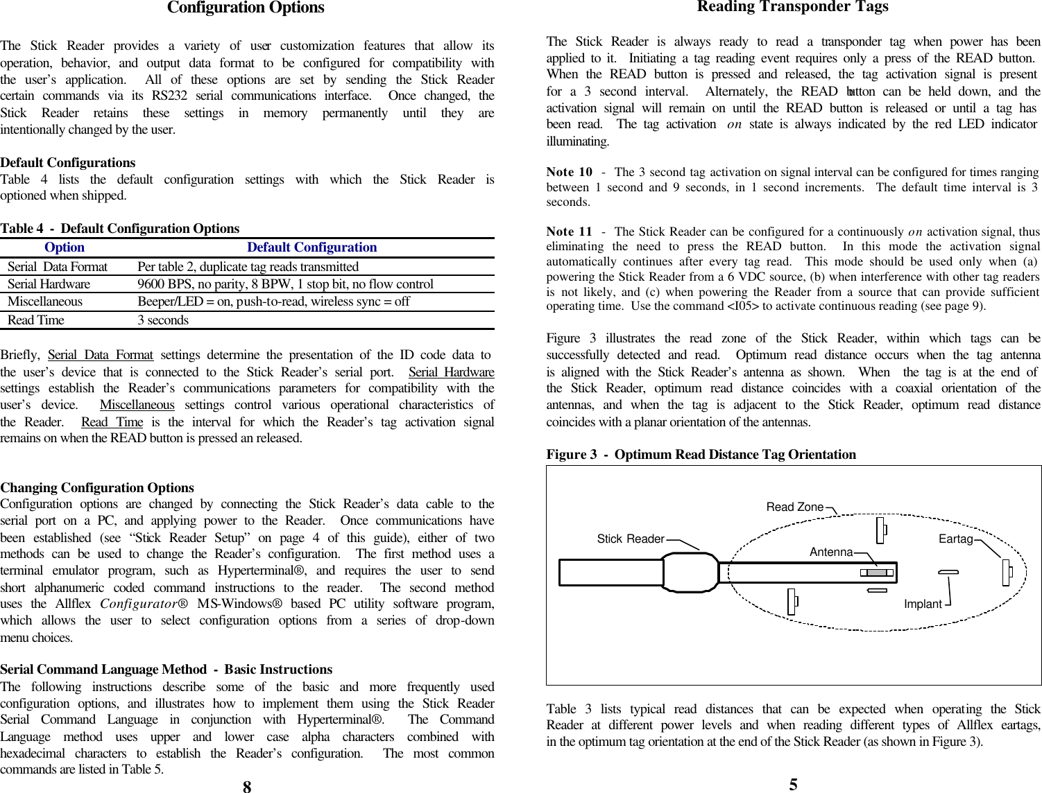            Configuration Options  The Stick Reader provides a variety of user customization features that allow its operation, behavior, and output data format to be configured for compatibility with the user’s application.  All of these options are set by sending the Stick Reader certain commands via its RS232 serial communications interface.  Once changed, the Stick Reader retains these settings in memory permanently until they are intentionally changed by the user.  Default Configurations Table 4 lists the default configuration settings with which the Stick Reader is optioned when shipped.  Table 4  -  Default Configuration Options Option Default Configuration Serial  Data Format Per table 2, duplicate tag reads transmitted Serial Hardware 9600 BPS, no parity, 8 BPW, 1 stop bit, no flow control Miscellaneous Beeper/LED = on, push-to-read, wireless sync = off Read Time 3 seconds  Briefly,  Serial Data Format settings determine the presentation of the ID code data to the user’s device that is connected to the Stick Reader’s serial port.  Serial Hardware settings establish the Reader’s communications parameters for compatibility with the user’s device.  Miscellaneous settings control various operational characteristics of the Reader.  Read Time is the interval for which the Reader’s tag activation signal remains on when the READ button is pressed an released.   Changing Configuration Options Configuration options are changed by connecting the Stick Reader’s data cable to the serial port on a PC, and applying power to the Reader.  Once communications have been established (see “Stick Reader Setup” on page 4 of this guide), either of two methods can be used to change the Reader’s configuration.  The first method uses a terminal emulator program, such as Hyperterminal®, and requires the user to send short alphanumeric coded command instructions to the reader.  The second method uses the Allflex Configurator® MS-Windows® based PC utility software program, which allows the user to select configuration options from a series of drop-down menu choices.  Serial Command Language Method  -  Basic Instructions The following instructions describe some of the basic and more frequently used configuration options, and illustrates how to implement them using the Stick Reader Serial Command Language in conjunction with Hyperterminal®.  The Command Language method uses upper and lower case alpha characters combined with hexadecimal characters to establish the Reader’s configuration.  The most common commands are listed in Table 5. 8 Reading Transponder Tags  The Stick Reader is always ready to read a transponder tag when power has been applied to it.  Initiating a tag reading event requires only a press of the READ button.  When the READ button is pressed and released, the tag activation signal is present for a 3 second interval.  Alternately, the READ button can be held down, and the activation signal will remain on until the READ button is released or until a tag has been read.  The tag activation  on state is always indicated by the red LED indicator illuminating.  Note 10  -  The 3 second tag activation on signal interval can be configured for times ranging between 1 second and 9 seconds, in 1 second increments.  The default time interval is 3 seconds.  Note 11  -  The Stick Reader can be configured for a continuously on activation signal, thus eliminating the need to press the READ button.  In this mode the activation signal automatically continues after every tag read.  This mode should be used only when (a) powering the Stick Reader from a 6 VDC source, (b) when interference with other tag readers is  not likely, and (c) when powering the Reader from a source that can provide sufficient operating time.  Use the command &lt;I05&gt; to activate continuous reading (see page 9).  Figure 3 illustrates the read zone of the Stick Reader, within which tags can be successfully detected and read.  Optimum read distance occurs when the tag antenna is aligned with the Stick Reader’s antenna as shown.  When  the tag is at the end of the Stick Reader, optimum read distance coincides with a coaxial orientation of the antennas, and when the tag is adjacent to the Stick Reader, optimum read distance coincides with a planar orientation of the antennas.  Figure 3  -  Optimum Read Distance Tag Orientation       Table 3 lists typical read distances that can be expected when operating the Stick Reader at different power levels and when reading different types of Allflex eartags, in the optimum tag orientation at the end of the Stick Reader (as shown in Figure 3).  5 EartagImplantStick Reader AntennaRead Zone