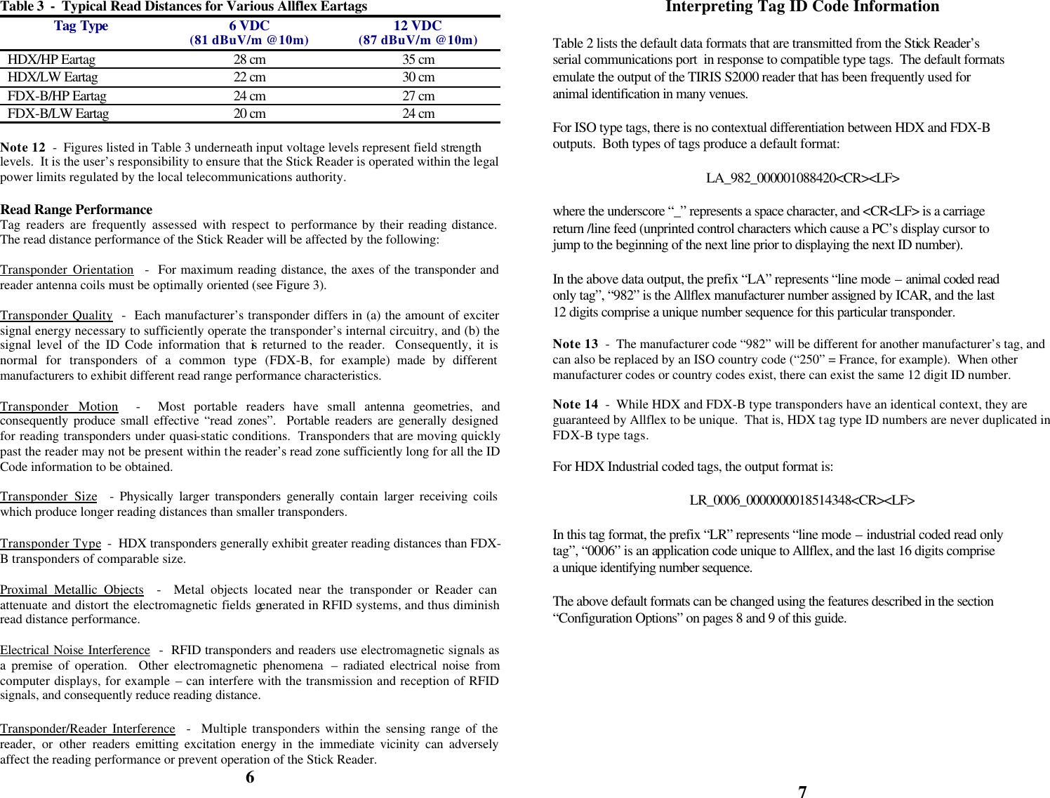            Table 3  -  Typical Read Distances for Various Allflex Eartags  Tag Type 6 VDC (81 dBuV/m @10m) 12 VDC (87 dBuV/m @10m) HDX/HP Eartag 28 cm 35 cm HDX/LW Eartag 22 cm 30 cm FDX-B/HP Eartag 24 cm 27 cm FDX-B/LW Eartag 20 cm 24 cm  Note 12  -  Figures listed in Table 3 underneath input voltage levels represent field strength levels.  It is the user’s responsibility to ensure that the Stick Reader is operated within the legal power limits regulated by the local telecommunications authority.  Read Range Performance Tag readers are frequently assessed with respect to performance by their reading distance.  The read distance performance of the Stick Reader will be affected by the following:  Transponder Orientation  -  For maximum reading distance, the axes of the transponder and reader antenna coils must be optimally oriented (see Figure 3).  Transponder Quality  -  Each manufacturer’s transponder differs in (a) the amount of exciter signal energy necessary to sufficiently operate the transponder’s internal circuitry, and (b) the signal level of the ID Code information that is returned to the reader.  Consequently, it is normal for transponders of a common type (FDX-B, for example) made by different manufacturers to exhibit different read range performance characteristics.  Transponder Motion  -  Most portable readers have small antenna geometries, and consequently produce small effective “read zones”.  Portable readers are generally designed for reading transponders under quasi-static conditions.  Transponders that are moving quickly past the reader may not be present within the reader’s read zone sufficiently long for all the ID Code information to be obtained.  Transponder Size  - Physically larger transponders generally contain larger receiving coils which produce longer reading distances than smaller transponders.  Transponder Type  -  HDX transponders generally exhibit greater reading distances than FDX-B transponders of comparable size.  Proximal Metallic Objects  -  Metal objects located near the transponder or Reader can attenuate and distort the electromagnetic fields generated in RFID systems, and thus diminish read distance performance.  Electrical Noise Interference  -  RFID transponders and readers use electromagnetic signals as a premise of operation.  Other electromagnetic phenomena  – radiated electrical noise from computer displays, for example – can interfere with the transmission and reception of RFID signals, and consequently reduce reading distance.  Transponder/Reader Interference  -  Multiple transponders within the sensing range of the reader, or other readers emitting excitation energy in the immediate vicinity can adversely affect the reading performance or prevent operation of the Stick Reader. 6  Interpreting Tag ID Code Information  Table 2 lists the default data formats that are transmitted from the Stick Reader’s serial communications port  in response to compatible type tags.  The default formats emulate the output of the TIRIS S2000 reader that has been frequently used for animal identification in many venues.  For ISO type tags, there is no contextual differentiation between HDX and FDX-B outputs.  Both types of tags produce a default format:  LA_982_000001088420&lt;CR&gt;&lt;LF&gt;  where the underscore “_” represents a space character, and &lt;CR&lt;LF&gt; is a carriage return /line feed (unprinted control characters which cause a PC’s display cursor to jump to the beginning of the next line prior to displaying the next ID number).  In the above data output, the prefix “LA” represents “line mode – animal coded read only tag”, “982” is the Allflex manufacturer number assigned by ICAR, and the last 12 digits comprise a unique number sequence for this particular transponder.  Note 13  -  The manufacturer code “982” will be different for another manufacturer’s tag, and can also be replaced by an ISO country code (“250” = France, for example).  When other manufacturer codes or country codes exist, there can exist the same 12 digit ID number.  Note 14  -  While HDX and FDX-B type transponders have an identical context, they are guaranteed by Allflex to be unique.  That is, HDX tag type ID numbers are never duplicated in FDX-B type tags.  For HDX Industrial coded tags, the output format is:  LR_0006_0000000018514348&lt;CR&gt;&lt;LF&gt;  In this tag format, the prefix “LR” represents “line mode – industrial coded read only tag”, “0006” is an application code unique to Allflex, and the last 16 digits comprise a unique identifying number sequence.  The above default formats can be changed using the features described in the section “Configuration Options” on pages 8 and 9 of this guide.         7 
