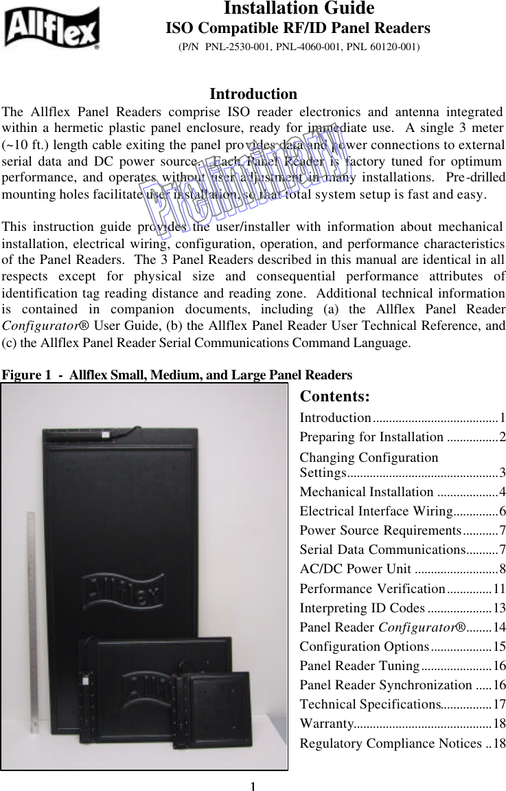 1 1     Introduction The Allflex Panel Readers comprise ISO reader electronics and antenna integrated within a hermetic plastic panel enclosure, ready for immediate use.  A single 3 meter (~10 ft.) length cable exiting the panel provides data and power connections to external serial data and DC power source.  Each Panel Reader is factory tuned for optimum performance, and operates without user adjustment in many installations.  Pre-drilled mounting holes facilitate user installation, so that total system setup is fast and easy.  This instruction guide provides the user/installer with information about mechanical installation, electrical wiring, configuration, operation, and performance characteristics of the Panel Readers.  The 3 Panel Readers described in this manual are identical in all respects except for physical size and consequential performance attributes of identification tag reading distance and reading zone.  Additional technical information is contained in companion documents, including (a) the Allflex Panel Reader Configurator® User Guide, (b) the Allflex Panel Reader User Technical Reference, and (c) the Allflex Panel Reader Serial Communications Command Language.  Figure 1  -  Allflex Small, Medium, and Large Panel Readers Contents: Introduction.......................................1 Preparing for Installation ................2 Changing Configuration Settings...............................................3 Mechanical Installation ...................4 Electrical Interface Wiring..............6 Power Source Requirements...........7 Serial Data Communications..........7 AC/DC Power Unit ..........................8 Performance Verification..............11 Interpreting ID Codes ....................13 Panel Reader Configurator®........14 Configuration Options...................15 Panel Reader Tuning......................16 Panel Reader Synchronization .....16 Technical Specifications................17 Warranty...........................................18 Regulatory Compliance Notices ..18 Installation Guide ISO Compatible RF/ID Panel Readers (P/N  PNL-2530-001, PNL-4060-001, PNL 60120-001)  