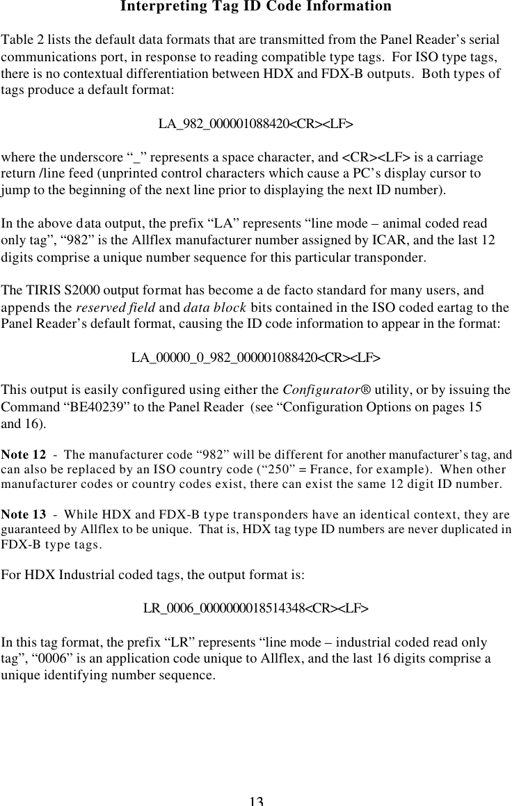 13 13Interpreting Tag ID Code Information  Table 2 lists the default data formats that are transmitted from the Panel Reader’s serial communications port, in response to reading compatible type tags.  For ISO type tags, there is no contextual differentiation between HDX and FDX-B outputs.  Both types of tags produce a default format:  LA_982_000001088420&lt;CR&gt;&lt;LF&gt;  where the underscore “_” represents a space character, and &lt;CR&gt;&lt;LF&gt; is a carriage return /line feed (unprinted control characters which cause a PC’s display cursor to jump to the beginning of the next line prior to displaying the next ID number).  In the above data output, the prefix “LA” represents “line mode – animal coded read only tag”, “982” is the Allflex manufacturer number assigned by ICAR, and the last 12 digits comprise a unique number sequence for this particular transponder.  The TIRIS S2000 output format has become a de facto standard for many users, and appends the reserved field and data block bits contained in the ISO coded eartag to the Panel Reader’s default format, causing the ID code information to appear in the format:  LA_00000_0_982_000001088420&lt;CR&gt;&lt;LF&gt;  This output is easily configured using either the Configurator® utility, or by issuing the Command “BE40239” to the Panel Reader  (see “Configuration Options on pages 15 and 16).  Note 12  -  The manufacturer code “982” will be different for another manufacturer’s tag, and can also be replaced by an ISO country code (“250” = France, for example).  When other manufacturer codes or country codes exist, there can exist the same 12 digit ID number.  Note 13  -  While HDX and FDX-B type transponders have an identical context, they are guaranteed by Allflex to be unique.  That is, HDX tag type ID numbers are never duplicated in FDX-B type tags.  For HDX Industrial coded tags, the output format is:  LR_0006_0000000018514348&lt;CR&gt;&lt;LF&gt;  In this tag format, the prefix “LR” represents “line mode – industrial coded read only tag”, “0006” is an application code unique to Allflex, and the last 16 digits comprise a unique identifying number sequence.      