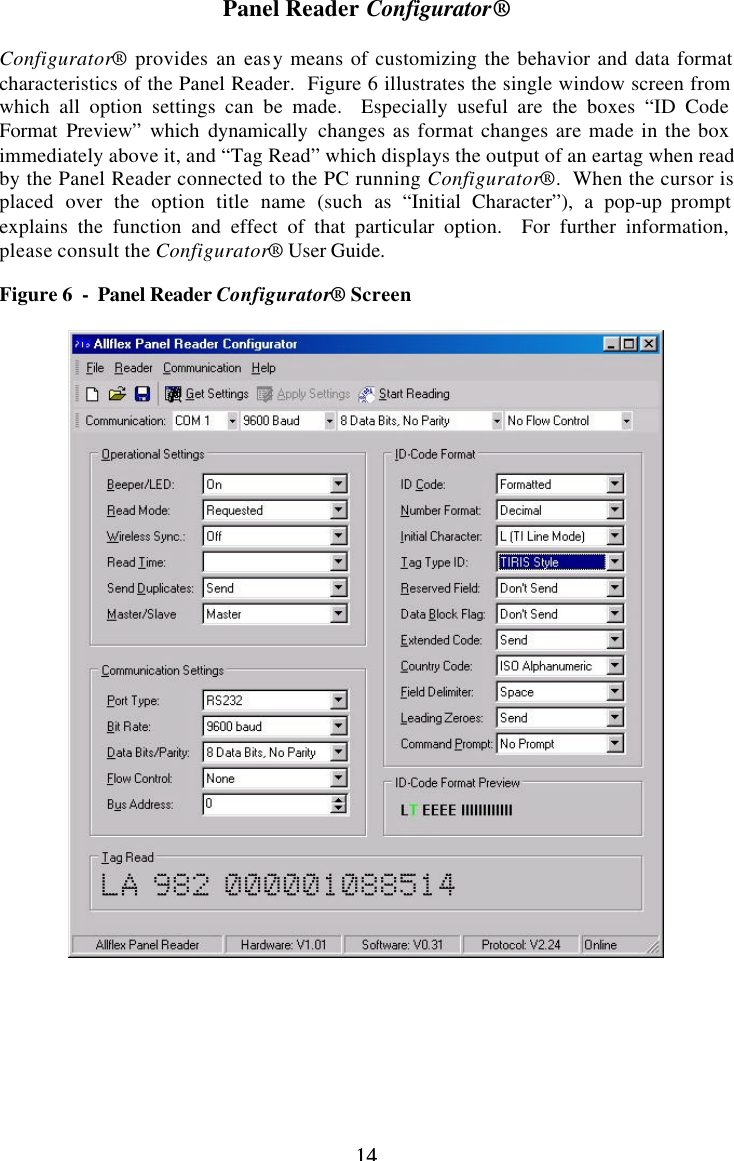 14 14Panel Reader Configurator®  Configurator® provides an easy means of customizing the behavior and data format characteristics of the Panel Reader.  Figure 6 illustrates the single window screen from which all option settings can be made.  Especially useful are the boxes “ID Code Format Preview” which dynamically changes as format changes are made in the box immediately above it, and “Tag Read” which displays the output of an eartag when read by the Panel Reader connected to the PC running Configurator®.  When the cursor is placed over the option title name (such as “Initial Character”), a pop-up prompt explains the function and effect of that particular option.  For further information, please consult the Configurator® User Guide.  Figure 6  -  Panel Reader Configurator® Screen          