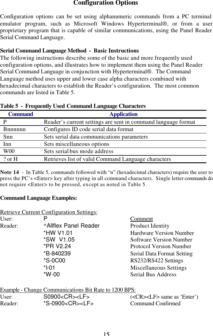 15 15Configuration Options  Configuration options can be set using alphanumeric commands from a PC terminal emulator program, such as Microsoft Windows Hyperterminal®, or from a user proprietary program that is capable of similar communications, using the Panel Reader Serial Command Language.  Serial Command Language Method  -  Basic Instructions The following instructions describe some of the basic and more frequently used configuration options, and illustrates how to implement them using the Panel Reader Serial Command Language in conjunction with Hyperterminal®.  The Command Language method uses upper and lower case alpha characters combined with hexadecimal characters to establish the Reader’s configuration.  The most common commands are listed in Table 5.  Table 5  -  Frequently Used Command Language Characters Command Application P Reader’s current settings are sent in command language format Bnnnnnn Configures ID code serial data format Snn Sets serial data communications parameters Inn Sets miscellaneous options W00 Sets serial bus mode address ? or H Retrieves list of valid Command Language characters  Note 14  -  In Table 5, commands followed with “n” (hexadecimal characters) require the user to press the PC’s &lt;Enter&gt; key after typing in all command characters.  Single letter commands do not require &lt;Enter&gt; to be pressed, except as noted in Table 5.  Command Language Examples:  Retrieve Current Configuration Settings: User:    P    Comment Reader:    *Allflex Panel Reader    Product Identity   *HW V1.01   Hardware Version Number   *SW  V1.05   Software Version Number   *PR V2.24   Protocol Version Number   *B-840239   Serial Data Format Setting   *S-0C00   RS232/RS422 Settings   *I-01    Miscellaneous Settings   *W-00    Serial Bus Address   Example - Change Communications Bit Rate to 1200 BPS: User:    S0900&lt;CR&gt;&lt;LF&gt;    (&lt;CR&gt;&lt;LF&gt; same as ‘Enter’) Reader:    *S-0900&lt;CR&gt;&lt;LF&gt;    Command Confirmed   