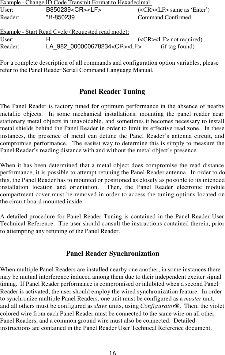16 16Example - Change ID Code Transmit Format to Hexadecimal: User:    B850239&lt;CR&gt;&lt;LF&gt;    (&lt;CR&gt;&lt;LF&gt; same as ‘Enter’) Reader:    *B-850239   Command Confirmed  Example - Start Read Cycle (Requested read mode): User:    R    (&lt;CR&gt;&lt;LF&gt; not required) Reader:    LA_982_000000678234&lt;CR&gt;&lt;LF&gt; (if tag found)  For a complete description of all commands and configuration option variables, please refer to the Panel Reader Serial Command Language Manual.   Panel Reader Tuning  The Panel Reader is factory tuned for optimum performance in the absence of nearby metallic objects.  In some mechanical installations, mounting the panel reader near stationary metal objects in unavoidable, and sometimes it becomes necessary to install metal shields behind the Panel Reader in order to limit its effective read zone.  In these instances, the presence of metal can detune the Panel Reader’s antenna circuit, and compromise performance.  The easiest way to determine this is simply to measure the Panel Reader’s reading distance with and without the metal object’s presence.  When it has been determined that a metal object does compromise the read distance performance, it is possible to attempt retuning the Panel Reader antenna.  In order to do this, the Panel Reader has to mounted or positioned as closely as possible to its intended installation location and orientation.  Then, the Panel Reader electronic module compartment cover must be removed in order to access the tuning options located on the circuit board mounted inside.  A detailed procedure for Panel Reader Tuning is contained in the Panel Reader User Technical Reference.  The user should consult the instructions contained therein, prior to attempting any retuning of the Panel Reader.   Panel Reader Synchronization  When multiple Panel Readers are installed nearby one another, in some instances there may be mutual interference induced among them due to their independent exciter signal timing.  If Panel Reader performance is compromised or inhibited when a second Panel Reader is activated, the user should employ the wired synchronization feature.  In order to synchronize multiple Panel Readers, one unit must be configured as a master unit, and all others must be configured as slave units, using Configurator®.  Then, the violet colored wire from each Panel Reader must be connected to the same wire on all other Panel Readers, and a common ground wire must also be connected.  Detailed instructions are contained in the Panel Reader User Technical Reference document.  