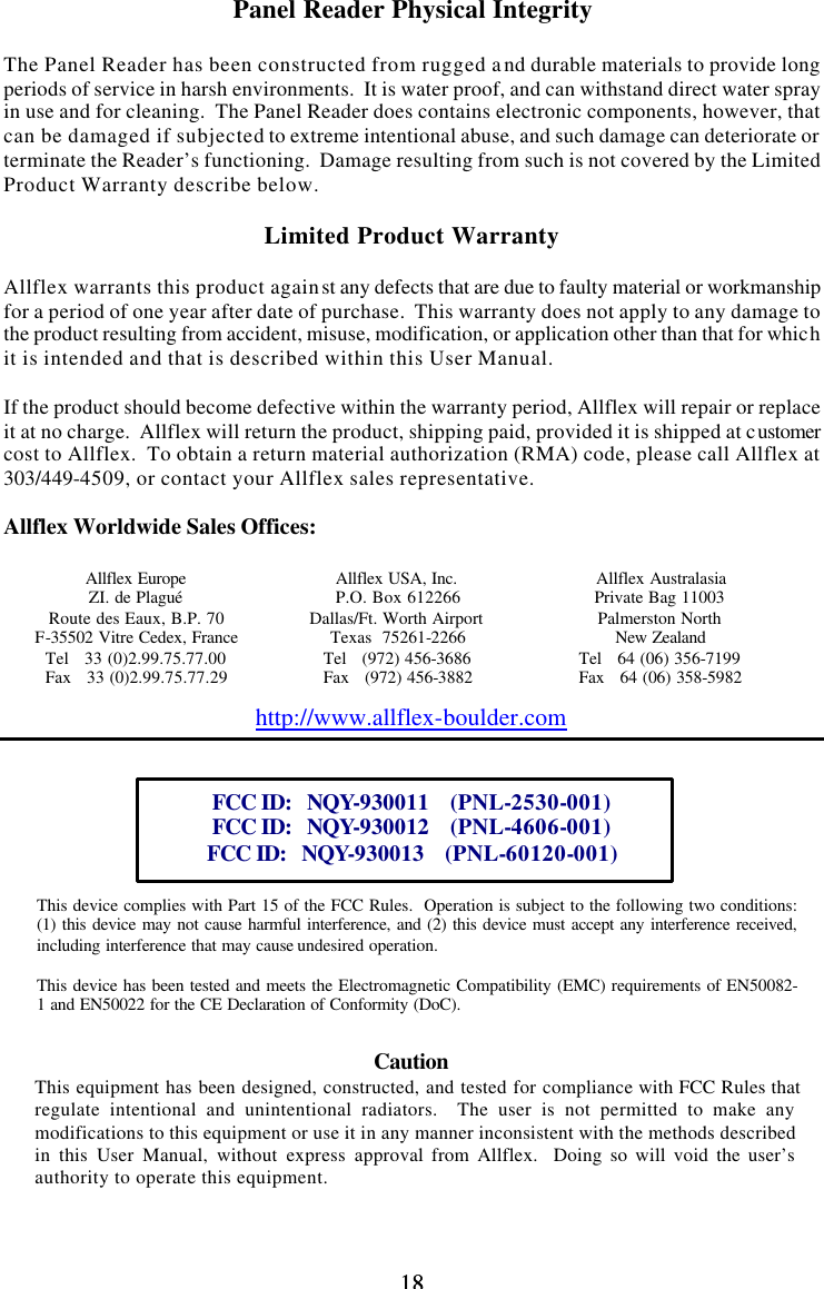 18 18Panel Reader Physical Integrity  The Panel Reader has been constructed from rugged and durable materials to provide long periods of service in harsh environments.  It is water proof, and can withstand direct water spray in use and for cleaning.  The Panel Reader does contains electronic components, however, that can be damaged if subjected to extreme intentional abuse, and such damage can deteriorate or terminate the Reader’s functioning.  Damage resulting from such is not covered by the Limited Product Warranty describe below.  Limited Product Warranty  Allflex warrants this product against any defects that are due to faulty material or workmanship for a period of one year after date of purchase.  This warranty does not apply to any damage to the product resulting from accident, misuse, modification, or application other than that for which it is intended and that is described within this User Manual.  If the product should become defective within the warranty period, Allflex will repair or replace it at no charge.  Allflex will return the product, shipping paid, provided it is shipped at customer cost to Allflex.  To obtain a return material authorization (RMA) code, please call Allflex at 303/449-4509, or contact your Allflex sales representative.  Allflex Worldwide Sales Offices:  Allflex Europe Allflex USA, Inc. Allflex Australasia ZI. de Plagué P.O. Box 612266 Private Bag 11003 Route des Eaux, B.P. 70 Dallas/Ft. Worth Airport Palmerston North F-35502 Vitre Cedex, France Texas  75261-2266 New Zealand Tel   33 (0)2.99.75.77.00 Tel   (972) 456-3686 Tel   64 (06) 356-7199 Fax   33 (0)2.99.75.77.29 Fax   (972) 456-3882 Fax   64 (06) 358-5982 http://www.allflex-boulder.com   FCC ID:   NQY-930011    (PNL-2530-001) FCC ID:   NQY-930012    (PNL-4606-001) FCC ID:   NQY-930013    (PNL-60120-001)    This device complies with Part 15 of the FCC Rules.  Operation is subject to the following two conditions: (1) this device may not cause harmful interference, and (2) this device must accept any interference received, including interference that may cause undesired operation.  This device has been tested and meets the Electromagnetic Compatibility (EMC) requirements of EN50082-1 and EN50022 for the CE Declaration of Conformity (DoC).  Caution This equipment has been designed, constructed, and tested for compliance with FCC Rules that regulate intentional and unintentional radiators.  The user is not permitted to make any modifications to this equipment or use it in any manner inconsistent with the methods described in this User Manual, without express approval from Allflex.  Doing so will void the user’s authority to operate this equipment. 